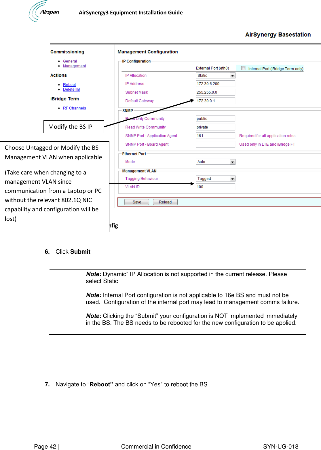                                  AirSynergy3 Equipment Installation Guide Page 42 |                                     Commercial in Confidence                                           SYN-UG-018   Figure 58- Mgmt IP Config   6. Click Submit   Note: Dynamic” IP Allocation is not supported in the current release. Please select Static Note: Internal Port configuration is not applicable to 16e BS and must not be used.  Configuration of the internal port may lead to management comms failure.  Note: Clicking the “Submit” your configuration is NOT implemented immediately in the BS. The BS needs to be rebooted for the new configuration to be applied.      7. Navigate to “Reboot” and click on “Yes” to reboot the BS Choose Untagged or Modify the BS Management VLAN when applicable  (Take care when changing to a management VLAN since communication from a Laptop or PC without the relevant 802.1Q NIC capability and configuration will be lost) Modify the BS IP IPIP 