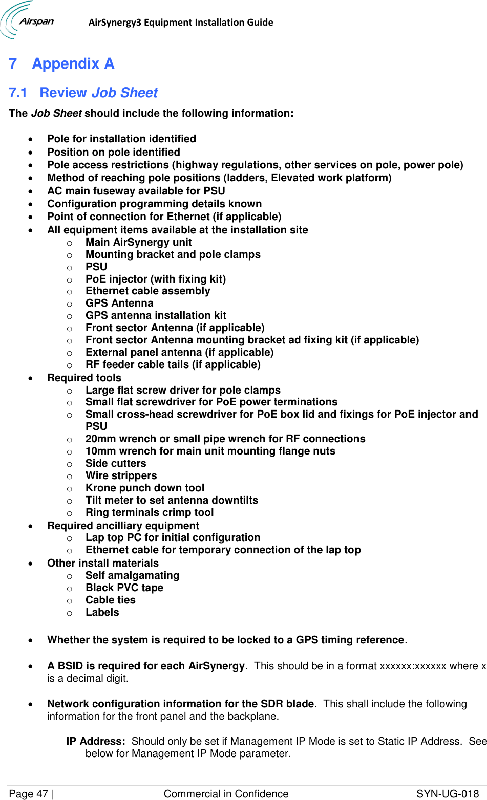                                  AirSynergy3 Equipment Installation Guide Page 47 |                                     Commercial in Confidence                                           SYN-UG-018  7  Appendix A 7.1  Review Job Sheet The Job Sheet should include the following information:  Pole for installation identified  Position on pole identified  Pole access restrictions (highway regulations, other services on pole, power pole)  Method of reaching pole positions (ladders, Elevated work platform)  AC main fuseway available for PSU  Configuration programming details known  Point of connection for Ethernet (if applicable)  All equipment items available at the installation site o Main AirSynergy unit o Mounting bracket and pole clamps o PSU o PoE injector (with fixing kit) o Ethernet cable assembly o GPS Antenna o GPS antenna installation kit o Front sector Antenna (if applicable) o Front sector Antenna mounting bracket ad fixing kit (if applicable) o External panel antenna (if applicable) o RF feeder cable tails (if applicable)  Required tools o Large flat screw driver for pole clamps o Small flat screwdriver for PoE power terminations o Small cross-head screwdriver for PoE box lid and fixings for PoE injector and PSU o 20mm wrench or small pipe wrench for RF connections o 10mm wrench for main unit mounting flange nuts o Side cutters o Wire strippers o Krone punch down tool o Tilt meter to set antenna downtilts o Ring terminals crimp tool  Required ancilliary equipment o Lap top PC for initial configuration o Ethernet cable for temporary connection of the lap top  Other install materials o Self amalgamating o Black PVC tape o Cable ties o Labels   Whether the system is required to be locked to a GPS timing reference.  A BSID is required for each AirSynergy.  This should be in a format xxxxxx:xxxxxx where x is a decimal digit.  Network configuration information for the SDR blade.  This shall include the following information for the front panel and the backplane. IP Address:  Should only be set if Management IP Mode is set to Static IP Address.  See below for Management IP Mode parameter. 