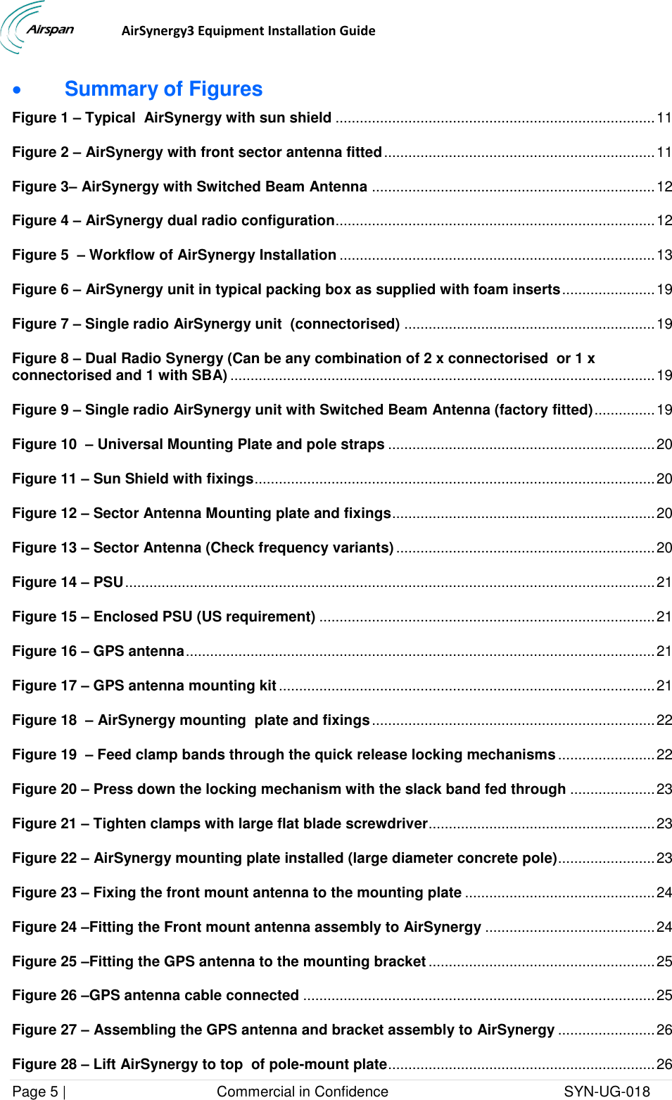                                  AirSynergy3 Equipment Installation Guide Page 5 |                                     Commercial in Confidence                                           SYN-UG-018   Summary of Figures Figure 1 – Typical  AirSynergy with sun shield ............................................................................... 11 Figure 2 – AirSynergy with front sector antenna fitted ................................................................... 11 Figure 3– AirSynergy with Switched Beam Antenna ...................................................................... 12 Figure 4 – AirSynergy dual radio configuration............................................................................... 12 Figure 5  – Workflow of AirSynergy Installation .............................................................................. 13 Figure 6 – AirSynergy unit in typical packing box as supplied with foam inserts ....................... 19 Figure 7 – Single radio AirSynergy unit  (connectorised) .............................................................. 19 Figure 8 – Dual Radio Synergy (Can be any combination of 2 x connectorised  or 1 x connectorised and 1 with SBA) ......................................................................................................... 19 Figure 9 – Single radio AirSynergy unit with Switched Beam Antenna (factory fitted) ............... 19 Figure 10  – Universal Mounting Plate and pole straps .................................................................. 20 Figure 11 – Sun Shield with fixings ................................................................................................... 20 Figure 12 – Sector Antenna Mounting plate and fixings ................................................................. 20 Figure 13 – Sector Antenna (Check frequency variants) ................................................................ 20 Figure 14 – PSU ................................................................................................................................... 21 Figure 15 – Enclosed PSU (US requirement) ................................................................................... 21 Figure 16 – GPS antenna .................................................................................................................... 21 Figure 17 – GPS antenna mounting kit ............................................................................................. 21 Figure 18  – AirSynergy mounting  plate and fixings ...................................................................... 22 Figure 19  – Feed clamp bands through the quick release locking mechanisms ........................ 22 Figure 20 – Press down the locking mechanism with the slack band fed through ..................... 23 Figure 21 – Tighten clamps with large flat blade screwdriver ........................................................ 23 Figure 22 – AirSynergy mounting plate installed (large diameter concrete pole)........................ 23 Figure 23 – Fixing the front mount antenna to the mounting plate ............................................... 24 Figure 24 –Fitting the Front mount antenna assembly to AirSynergy .......................................... 24 Figure 25 –Fitting the GPS antenna to the mounting bracket ........................................................ 25 Figure 26 –GPS antenna cable connected ....................................................................................... 25 Figure 27 – Assembling the GPS antenna and bracket assembly to AirSynergy ........................ 26 Figure 28 – Lift AirSynergy to top  of pole-mount plate .................................................................. 26 