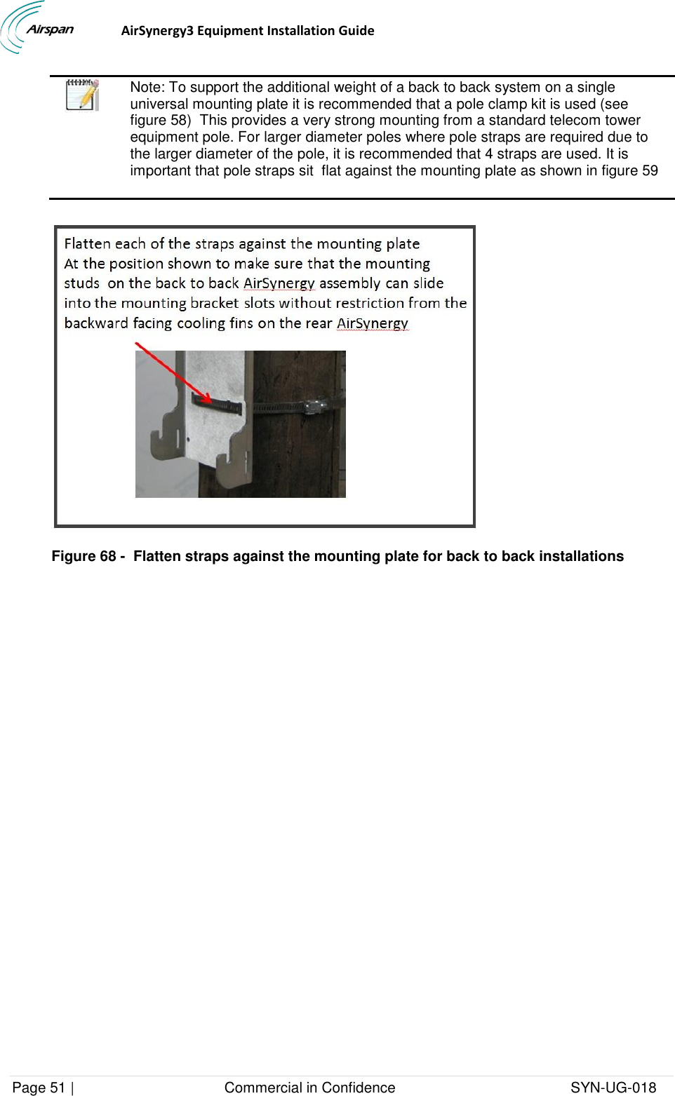                                  AirSynergy3 Equipment Installation Guide Page 51 |                                     Commercial in Confidence                                           SYN-UG-018    Note: To support the additional weight of a back to back system on a single universal mounting plate it is recommended that a pole clamp kit is used (see figure 58)  This provides a very strong mounting from a standard telecom tower equipment pole. For larger diameter poles where pole straps are required due to the larger diameter of the pole, it is recommended that 4 straps are used. It is important that pole straps sit  flat against the mounting plate as shown in figure 59   Figure 68 -  Flatten straps against the mounting plate for back to back installations 