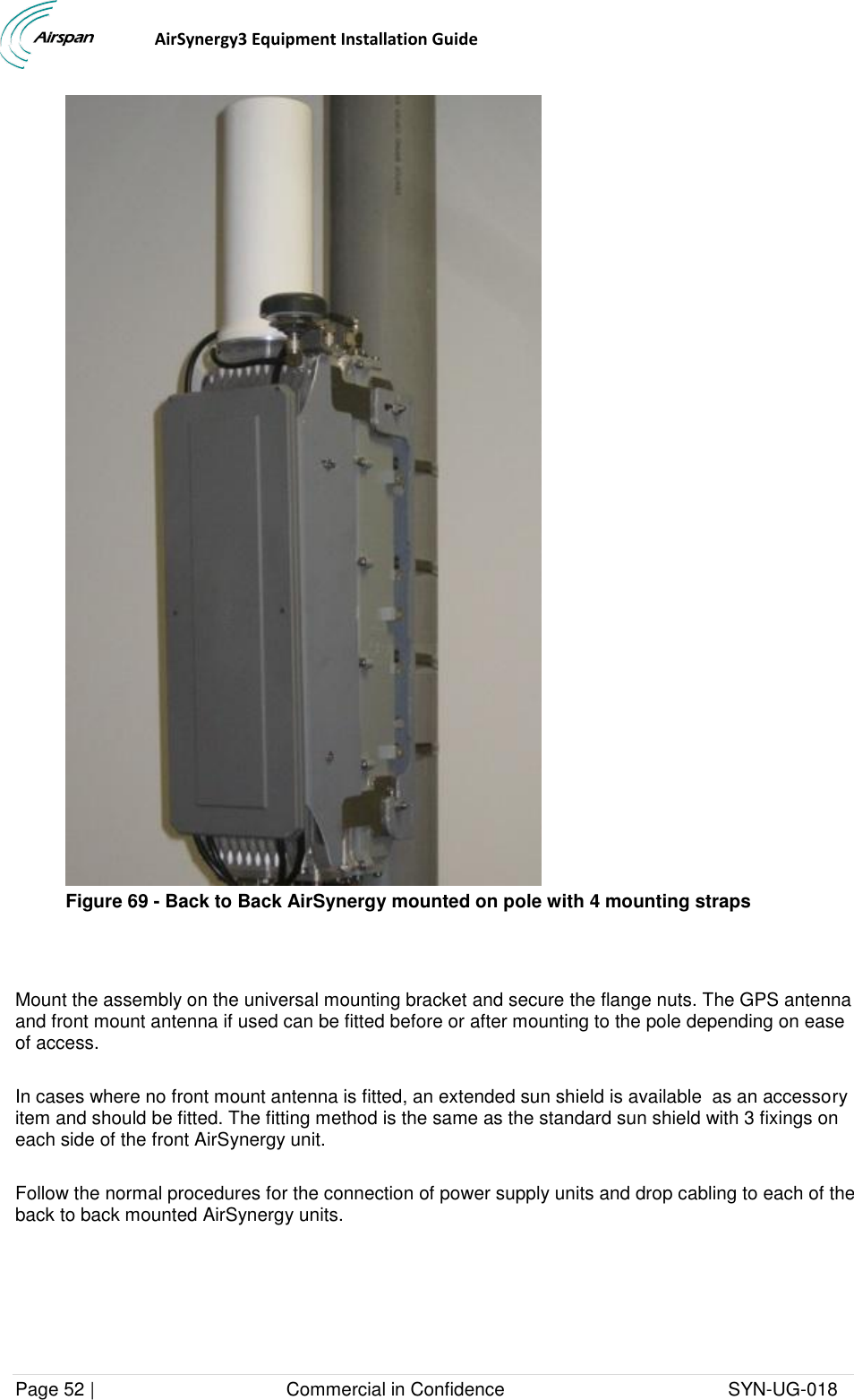                                  AirSynergy3 Equipment Installation Guide Page 52 |                                     Commercial in Confidence                                           SYN-UG-018   Figure 69 - Back to Back AirSynergy mounted on pole with 4 mounting straps   Mount the assembly on the universal mounting bracket and secure the flange nuts. The GPS antenna and front mount antenna if used can be fitted before or after mounting to the pole depending on ease of access.  In cases where no front mount antenna is fitted, an extended sun shield is available  as an accessory item and should be fitted. The fitting method is the same as the standard sun shield with 3 fixings on each side of the front AirSynergy unit.  Follow the normal procedures for the connection of power supply units and drop cabling to each of the back to back mounted AirSynergy units.  