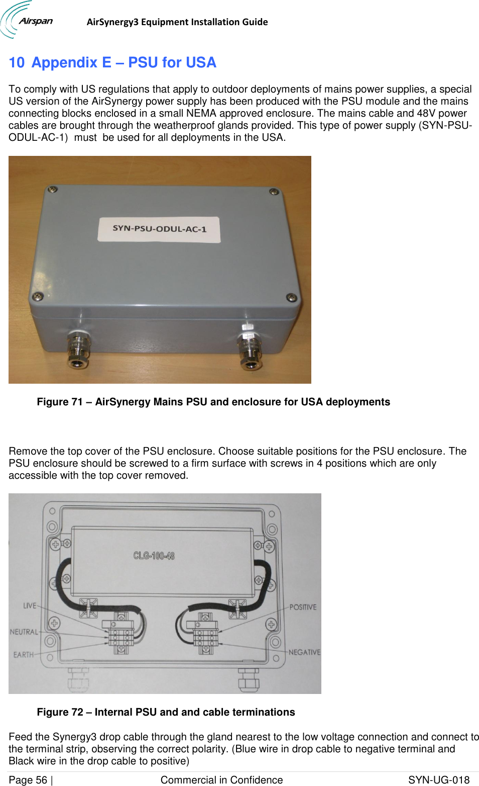                                  AirSynergy3 Equipment Installation Guide Page 56 |                                     Commercial in Confidence                                           SYN-UG-018  10 Appendix E – PSU for USA To comply with US regulations that apply to outdoor deployments of mains power supplies, a special US version of the AirSynergy power supply has been produced with the PSU module and the mains connecting blocks enclosed in a small NEMA approved enclosure. The mains cable and 48V power cables are brought through the weatherproof glands provided. This type of power supply (SYN-PSU-ODUL-AC-1)  must  be used for all deployments in the USA.  Figure 71 – AirSynergy Mains PSU and enclosure for USA deployments  Remove the top cover of the PSU enclosure. Choose suitable positions for the PSU enclosure. The PSU enclosure should be screwed to a firm surface with screws in 4 positions which are only accessible with the top cover removed.   Figure 72 – Internal PSU and and cable terminations Feed the Synergy3 drop cable through the gland nearest to the low voltage connection and connect to the terminal strip, observing the correct polarity. (Blue wire in drop cable to negative terminal and Black wire in the drop cable to positive) 