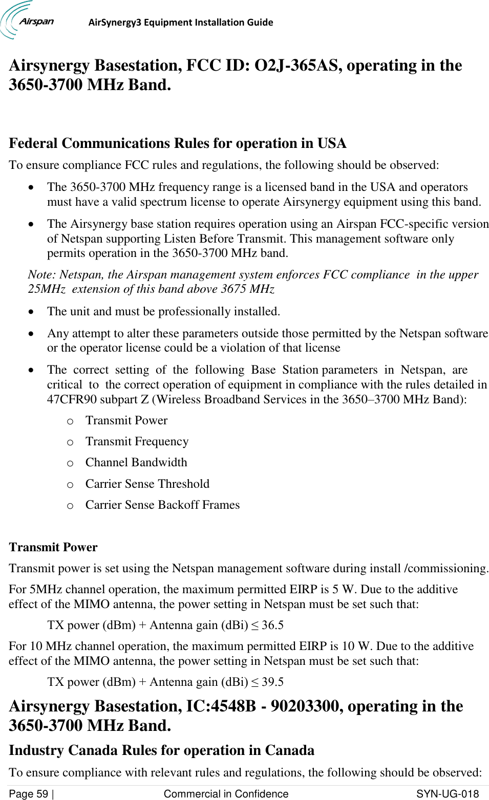                                  AirSynergy3 Equipment Installation Guide Page 59 |                                     Commercial in Confidence                                           SYN-UG-018  Airsynergy Basestation, FCC ID: O2J-365AS, operating in the 3650-3700 MHz Band.   Federal Communications Rules for operation in USA To ensure compliance FCC rules and regulations, the following should be observed:   The 3650-3700 MHz frequency range is a licensed band in the USA and operators must have a valid spectrum license to operate Airsynergy equipment using this band.   The Airsynergy base station requires operation using an Airspan FCC-specific version of Netspan supporting Listen Before Transmit. This management software only permits operation in the 3650-3700 MHz band.  Note: Netspan, the Airspan management system enforces FCC compliance  in the upper 25MHz  extension of this band above 3675 MHz  The unit and must be professionally installed.   Any attempt to alter these parameters outside those permitted by the Netspan software or the operator license could be a violation of that license  The  correct  setting  of  the  following  Base  Station parameters  in  Netspan,  are  critical  to  the correct operation of equipment in compliance with the rules detailed in 47CFR90 subpart Z (Wireless Broadband Services in the 3650–3700 MHz Band): o Transmit Power o Transmit Frequency o Channel Bandwidth o Carrier Sense Threshold o Carrier Sense Backoff Frames  Transmit Power Transmit power is set using the Netspan management software during install /commissioning. For 5MHz channel operation, the maximum permitted EIRP is 5 W. Due to the additive effect of the MIMO antenna, the power setting in Netspan must be set such that:  TX power (dBm) + Antenna gain (dBi) ≤ 36.5 For 10 MHz channel operation, the maximum permitted EIRP is 10 W. Due to the additive effect of the MIMO antenna, the power setting in Netspan must be set such that:  TX power (dBm) + Antenna gain (dBi) ≤ 39.5 Airsynergy Basestation, IC:4548B - 90203300, operating in the 3650-3700 MHz Band. Industry Canada Rules for operation in Canada To ensure compliance with relevant rules and regulations, the following should be observed:  