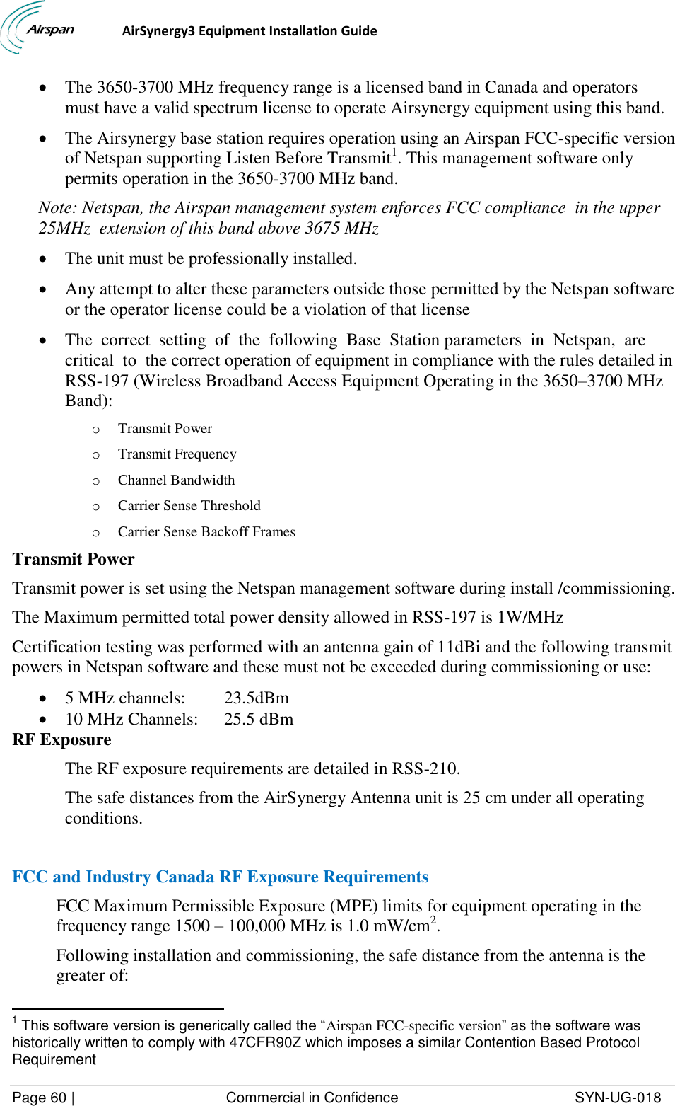                                  AirSynergy3 Equipment Installation Guide Page 60 |                                     Commercial in Confidence                                           SYN-UG-018   The 3650-3700 MHz frequency range is a licensed band in Canada and operators must have a valid spectrum license to operate Airsynergy equipment using this band.   The Airsynergy base station requires operation using an Airspan FCC-specific version of Netspan supporting Listen Before Transmit1. This management software only permits operation in the 3650-3700 MHz band.   Note: Netspan, the Airspan management system enforces FCC compliance  in the upper 25MHz  extension of this band above 3675 MHz  The unit must be professionally installed.   Any attempt to alter these parameters outside those permitted by the Netspan software or the operator license could be a violation of that license  The  correct  setting  of  the  following  Base  Station parameters  in  Netspan,  are  critical  to  the correct operation of equipment in compliance with the rules detailed in RSS-197 (Wireless Broadband Access Equipment Operating in the 3650–3700 MHz Band): o Transmit Power o Transmit Frequency o Channel Bandwidth o Carrier Sense Threshold o Carrier Sense Backoff Frames Transmit Power Transmit power is set using the Netspan management software during install /commissioning. The Maximum permitted total power density allowed in RSS-197 is 1W/MHz  Certification testing was performed with an antenna gain of 11dBi and the following transmit powers in Netspan software and these must not be exceeded during commissioning or use:  5 MHz channels:  23.5dBm  10 MHz Channels:  25.5 dBm RF Exposure The RF exposure requirements are detailed in RSS-210. The safe distances from the AirSynergy Antenna unit is 25 cm under all operating conditions.  FCC and Industry Canada RF Exposure Requirements FCC Maximum Permissible Exposure (MPE) limits for equipment operating in the frequency range 1500 – 100,000 MHz is 1.0 mW/cm2. Following installation and commissioning, the safe distance from the antenna is the greater of:                                                            1 This software version is generically called the “Airspan FCC-specific version” as the software was historically written to comply with 47CFR90Z which imposes a similar Contention Based Protocol Requirement 