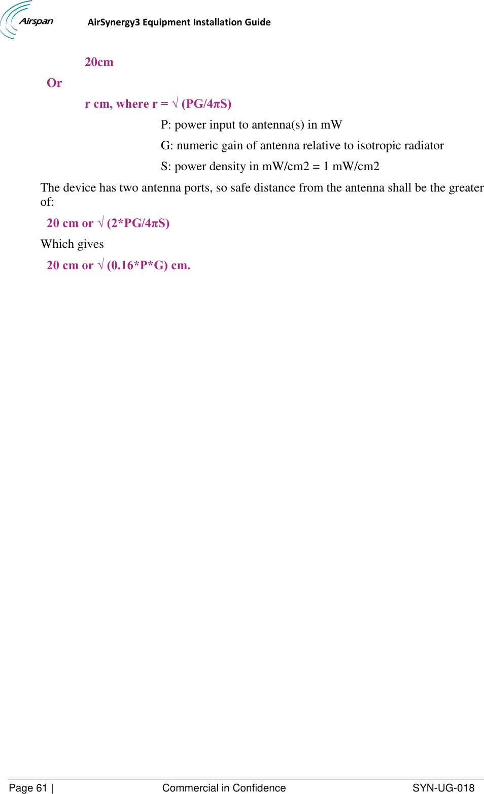                                  AirSynergy3 Equipment Installation Guide Page 61 |                                     Commercial in Confidence                                           SYN-UG-018  20cm Or r cm, where r = √ (PG/4πS) P: power input to antenna(s) in mW  G: numeric gain of antenna relative to isotropic radiator S: power density in mW/cm2 = 1 mW/cm2 The device has two antenna ports, so safe distance from the antenna shall be the greater of: 20 cm or √ (2*PG/4πS) Which gives 20 cm or √ (0.16*P*G) cm.    