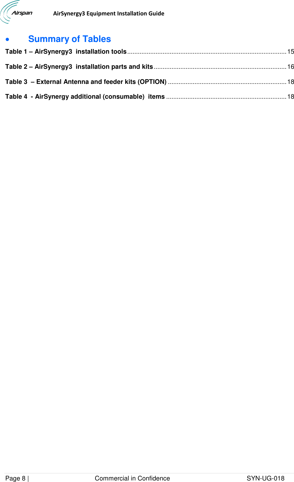                                  AirSynergy3 Equipment Installation Guide Page 8 |                                     Commercial in Confidence                                           SYN-UG-018   Summary of Tables Table 1 – AirSynergy3  installation tools .......................................................................................... 15 Table 2 – AirSynergy3  installation parts and kits ........................................................................... 16 Table 3  – External Antenna and feeder kits (OPTION) ................................................................... 18 Table 4  - AirSynergy additional (consumable)  items .................................................................... 18   