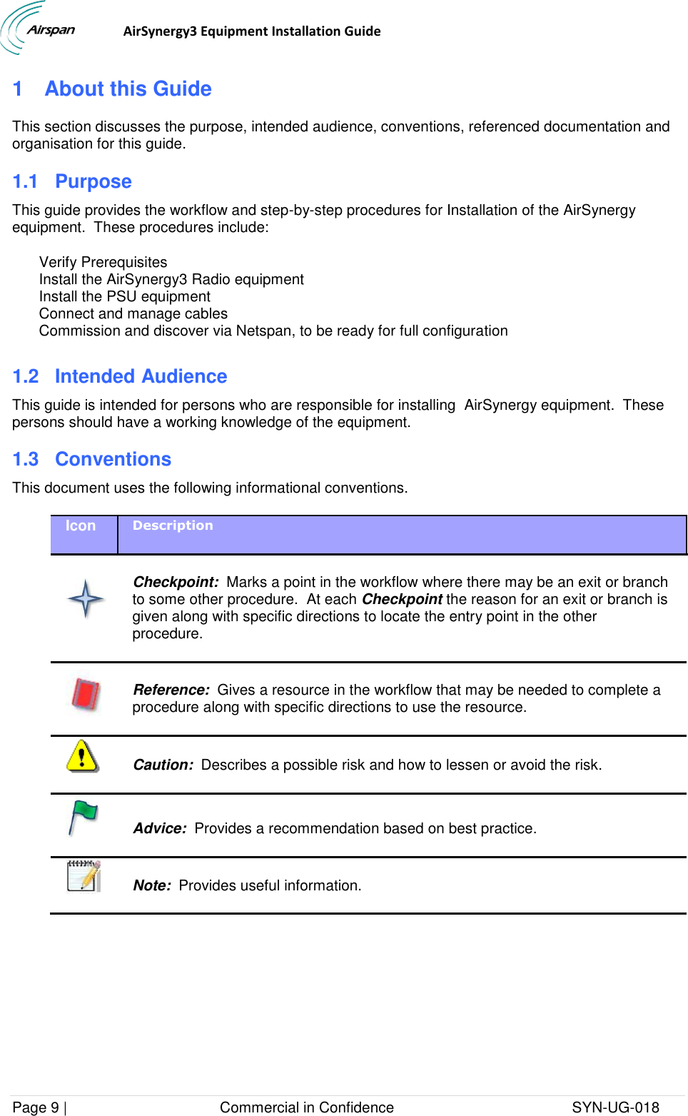                                  AirSynergy3 Equipment Installation Guide Page 9 |                                     Commercial in Confidence                                           SYN-UG-018  1  About this Guide This section discusses the purpose, intended audience, conventions, referenced documentation and organisation for this guide. 1.1 Purpose This guide provides the workflow and step-by-step procedures for Installation of the AirSynergy equipment.  These procedures include: Verify Prerequisites Install the AirSynergy3 Radio equipment Install the PSU equipment Connect and manage cables Commission and discover via Netspan, to be ready for full configuration  1.2 Intended Audience This guide is intended for persons who are responsible for installing  AirSynergy equipment.  These persons should have a working knowledge of the equipment. 1.3  Conventions This document uses the following informational conventions. Icon Description    Checkpoint:  Marks a point in the workflow where there may be an exit or branch to some other procedure.  At each Checkpoint the reason for an exit or branch is given along with specific directions to locate the entry point in the other procedure.   Reference:  Gives a resource in the workflow that may be needed to complete a procedure along with specific directions to use the resource.   Caution:  Describes a possible risk and how to lessen or avoid the risk.   Advice:  Provides a recommendation based on best practice.    Note:  Provides useful information.  