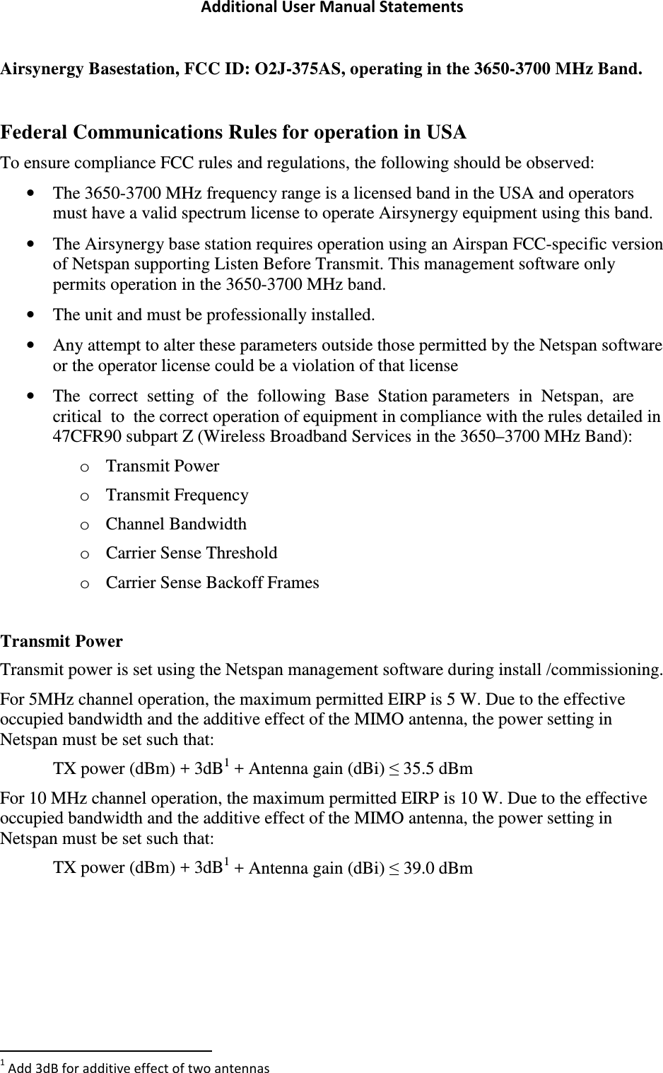 Additional User Manual Statements Airsynergy Basestation, FCC ID: O2J-375AS, operating in the 3650-3700 MHz Band.  Federal Communications Rules for operation in USA To ensure compliance FCC rules and regulations, the following should be observed:  • The 3650-3700 MHz frequency range is a licensed band in the USA and operators must have a valid spectrum license to operate Airsynergy equipment using this band.  • The Airsynergy base station requires operation using an Airspan FCC-specific version of Netspan supporting Listen Before Transmit. This management software only permits operation in the 3650-3700 MHz band.  • The unit and must be professionally installed.  • Any attempt to alter these parameters outside those permitted by the Netspan software or the operator license could be a violation of that license • The  correct  setting  of  the  following  Base  Station parameters  in  Netspan,  are  critical  to  the correct operation of equipment in compliance with the rules detailed in 47CFR90 subpart Z (Wireless Broadband Services in the 3650–3700 MHz Band): o Transmit Power o Transmit Frequency o Channel Bandwidth o Carrier Sense Threshold o Carrier Sense Backoff Frames  Transmit Power Transmit power is set using the Netspan management software during install /commissioning. For 5MHz channel operation, the maximum permitted EIRP is 5 W. Due to the effective occupied bandwidth and the additive effect of the MIMO antenna, the power setting in Netspan must be set such that:   TX power (dBm) + 3dB1 + Antenna gain (dBi) ≤ 35.5 dBm For 10 MHz channel operation, the maximum permitted EIRP is 10 W. Due to the effective occupied bandwidth and the additive effect of the MIMO antenna, the power setting in Netspan must be set such that:   TX power (dBm) + 3dB1 + Antenna gain (dBi) ≤ 39.0 dBm                                                                 1 Add 3dB for additive effect of two antennas 