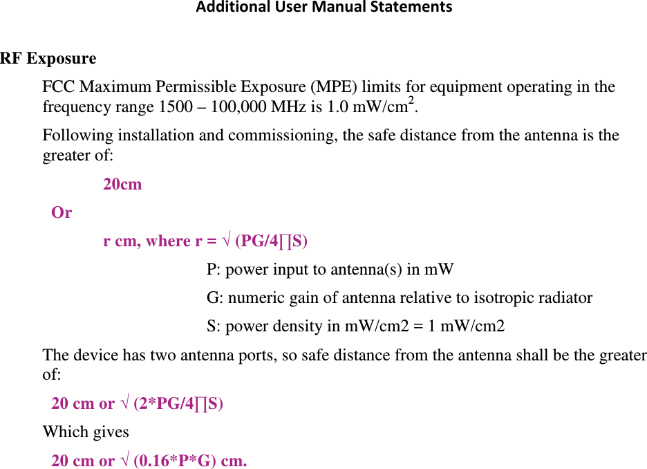 Additional User Manual Statements RF Exposure FCC Maximum Permissible Exposure (MPE) limits for equipment operating in the frequency range 1500 – 100,000 MHz is 1.0 mW/cm2. Following installation and commissioning, the safe distance from the antenna is the greater of: 20cm Or r cm, where r = √ (PG/4∏S) P: power input to antenna(s) in mW  G: numeric gain of antenna relative to isotropic radiator S: power density in mW/cm2 = 1 mW/cm2 The device has two antenna ports, so safe distance from the antenna shall be the greater of: 20 cm or √ (2*PG/4∏S) Which gives 20 cm or √ (0.16*P*G) cm. 