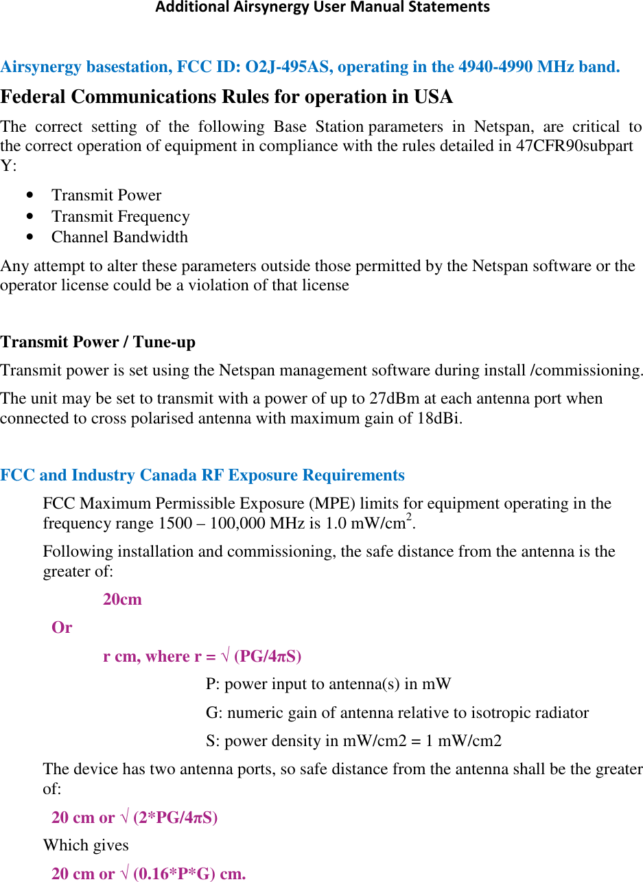 Additional Airsynergy User Manual Statements Airsynergy basestation, FCC ID: O2J-495AS, operating in the 4940-4990 MHz band. Federal Communications Rules for operation in USA The  correct  setting  of  the  following  Base  Station parameters  in  Netspan,  are  critical  to  the correct operation of equipment in compliance with the rules detailed in 47CFR90subpart Y: • Transmit Power • Transmit Frequency • Channel Bandwidth Any attempt to alter these parameters outside those permitted by the Netspan software or the operator license could be a violation of that license  Transmit Power / Tune-up Transmit power is set using the Netspan management software during install /commissioning. The unit may be set to transmit with a power of up to 27dBm at each antenna port when connected to cross polarised antenna with maximum gain of 18dBi.  FCC and Industry Canada RF Exposure Requirements FCC Maximum Permissible Exposure (MPE) limits for equipment operating in the frequency range 1500 – 100,000 MHz is 1.0 mW/cm2. Following installation and commissioning, the safe distance from the antenna is the greater of: 20cm Or r cm, where r = √ (PG/4πS) P: power input to antenna(s) in mW  G: numeric gain of antenna relative to isotropic radiator S: power density in mW/cm2 = 1 mW/cm2 The device has two antenna ports, so safe distance from the antenna shall be the greater of: 20 cm or √ (2*PG/4πS) Which gives 20 cm or √ (0.16*P*G) cm.   