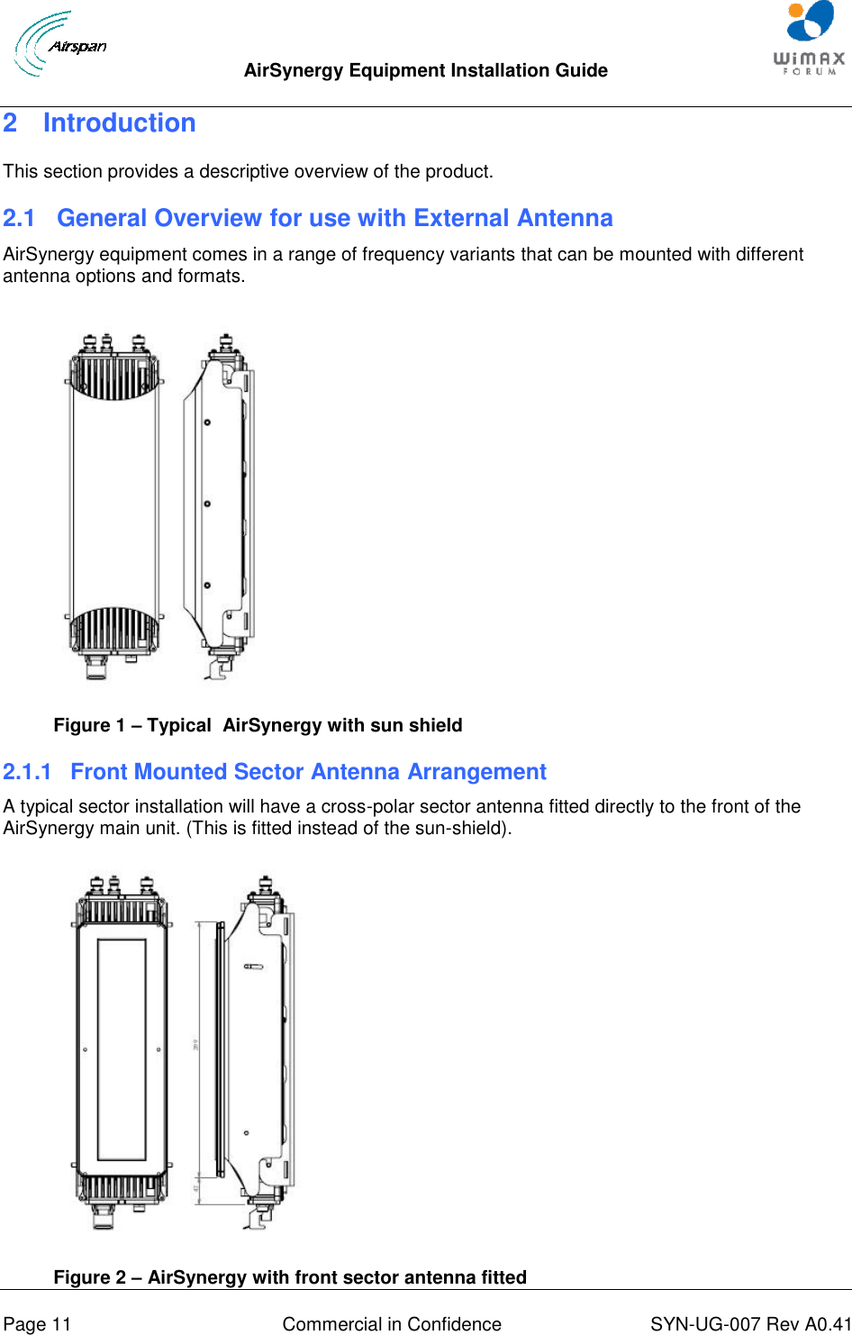  AirSynergy Equipment Installation Guide     Page 11  Commercial in Confidence  SYN-UG-007 Rev A0.41   2  Introduction This section provides a descriptive overview of the product. 2.1  General Overview for use with External Antenna AirSynergy equipment comes in a range of frequency variants that can be mounted with different antenna options and formats.  Figure 1 – Typical  AirSynergy with sun shield  2.1.1  Front Mounted Sector Antenna Arrangement A typical sector installation will have a cross-polar sector antenna fitted directly to the front of the AirSynergy main unit. (This is fitted instead of the sun-shield).   Figure 2 – AirSynergy with front sector antenna fitted  