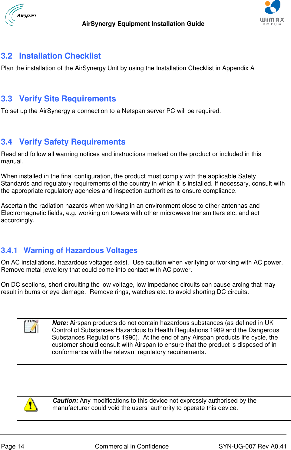  AirSynergy Equipment Installation Guide     Page 14  Commercial in Confidence  SYN-UG-007 Rev A0.41    3.2 Installation Checklist Plan the installation of the AirSynergy Unit by using the Installation Checklist in Appendix A  3.3  Verify Site Requirements To set up the AirSynergy a connection to a Netspan server PC will be required.  3.4  Verify Safety Requirements Read and follow all warning notices and instructions marked on the product or included in this manual. When installed in the final configuration, the product must comply with the applicable Safety Standards and regulatory requirements of the country in which it is installed. If necessary, consult with the appropriate regulatory agencies and inspection authorities to ensure compliance. Ascertain the radiation hazards when working in an environment close to other antennas and Electromagnetic fields, e.g. working on towers with other microwave transmitters etc. and act accordingly.  3.4.1  Warning of Hazardous Voltages On AC installations, hazardous voltages exist.  Use caution when verifying or working with AC power. Remove metal jewellery that could come into contact with AC power. On DC sections, short circuiting the low voltage, low impedance circuits can cause arcing that may result in burns or eye damage.  Remove rings, watches etc. to avoid shorting DC circuits.    Note: Airspan products do not contain hazardous substances (as defined in UK Control of Substances Hazardous to Health Regulations 1989 and the Dangerous Substances Regulations 1990).  At the end of any Airspan products life cycle, the customer should consult with Airspan to ensure that the product is disposed of in conformance with the relevant regulatory requirements.      Caution: Any modifications to this device not expressly authorised by the manufacturer could void the users’ authority to operate this device. 