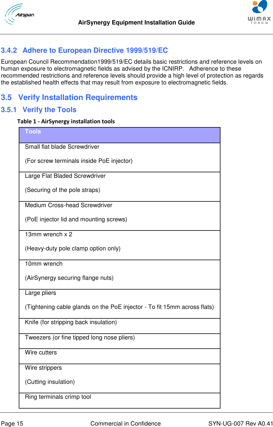  AirSynergy Equipment Installation Guide     Page 15  Commercial in Confidence  SYN-UG-007 Rev A0.41    3.4.2  Adhere to European Directive 1999/519/EC European Council Recommendation1999/519/EC details basic restrictions and reference levels on human exposure to electromagnetic fields as advised by the ICNIRP.   Adherence to these recommended restrictions and reference levels should provide a high level of protection as regards the established health effects that may result from exposure to electromagnetic fields. 3.5  Verify Installation Requirements 3.5.1  Verify the Tools Table 1 - AirSynergy installation tools Tools Small flat blade Screwdriver (For screw terminals inside PoE injector) Large Flat Bladed Screwdriver (Securing of the pole straps) Medium Cross-head Screwdriver (PoE injector lid and mounting screws) 13mm wrench x 2  (Heavy-duty pole clamp option only) 10mm wrench (AirSynergy securing flange nuts) Large pliers (Tightening cable glands on the PoE injector - To fit 15mm across flats) Knife (for stripping back insulation) Tweezers (or fine tipped long nose pliers) Wire cutters Wire strippers (Cutting insulation) Ring terminals crimp tool 