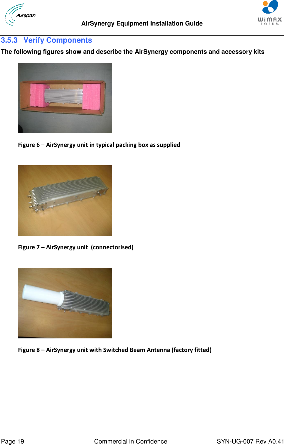  AirSynergy Equipment Installation Guide     Page 19  Commercial in Confidence  SYN-UG-007 Rev A0.41   3.5.3  Verify Components The following figures show and describe the AirSynergy components and accessory kits  Figure 6 – AirSynergy unit in typical packing box as supplied   Figure 7 – AirSynergy unit  (connectorised)    Figure 8 – AirSynergy unit with Switched Beam Antenna (factory fitted)  