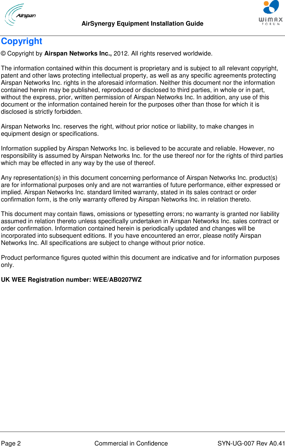  AirSynergy Equipment Installation Guide     Page 2  Commercial in Confidence  SYN-UG-007 Rev A0.41   Copyright © Copyright by Airspan Networks Inc., 2012. All rights reserved worldwide. The information contained within this document is proprietary and is subject to all relevant copyright, patent and other laws protecting intellectual property, as well as any specific agreements protecting Airspan Networks Inc. rights in the aforesaid information. Neither this document nor the information contained herein may be published, reproduced or disclosed to third parties, in whole or in part, without the express, prior, written permission of Airspan Networks Inc. In addition, any use of this document or the information contained herein for the purposes other than those for which it is disclosed is strictly forbidden. Airspan Networks Inc. reserves the right, without prior notice or liability, to make changes in equipment design or specifications. Information supplied by Airspan Networks Inc. is believed to be accurate and reliable. However, no responsibility is assumed by Airspan Networks Inc. for the use thereof nor for the rights of third parties which may be effected in any way by the use of thereof. Any representation(s) in this document concerning performance of Airspan Networks Inc. product(s) are for informational purposes only and are not warranties of future performance, either expressed or implied. Airspan Networks Inc. standard limited warranty, stated in its sales contract or order confirmation form, is the only warranty offered by Airspan Networks Inc. in relation thereto. This document may contain flaws, omissions or typesetting errors; no warranty is granted nor liability assumed in relation thereto unless specifically undertaken in Airspan Networks Inc. sales contract or order confirmation. Information contained herein is periodically updated and changes will be incorporated into subsequent editions. If you have encountered an error, please notify Airspan Networks Inc. All specifications are subject to change without prior notice. Product performance figures quoted within this document are indicative and for information purposes only. UK WEE Registration number: WEE/AB0207WZ  