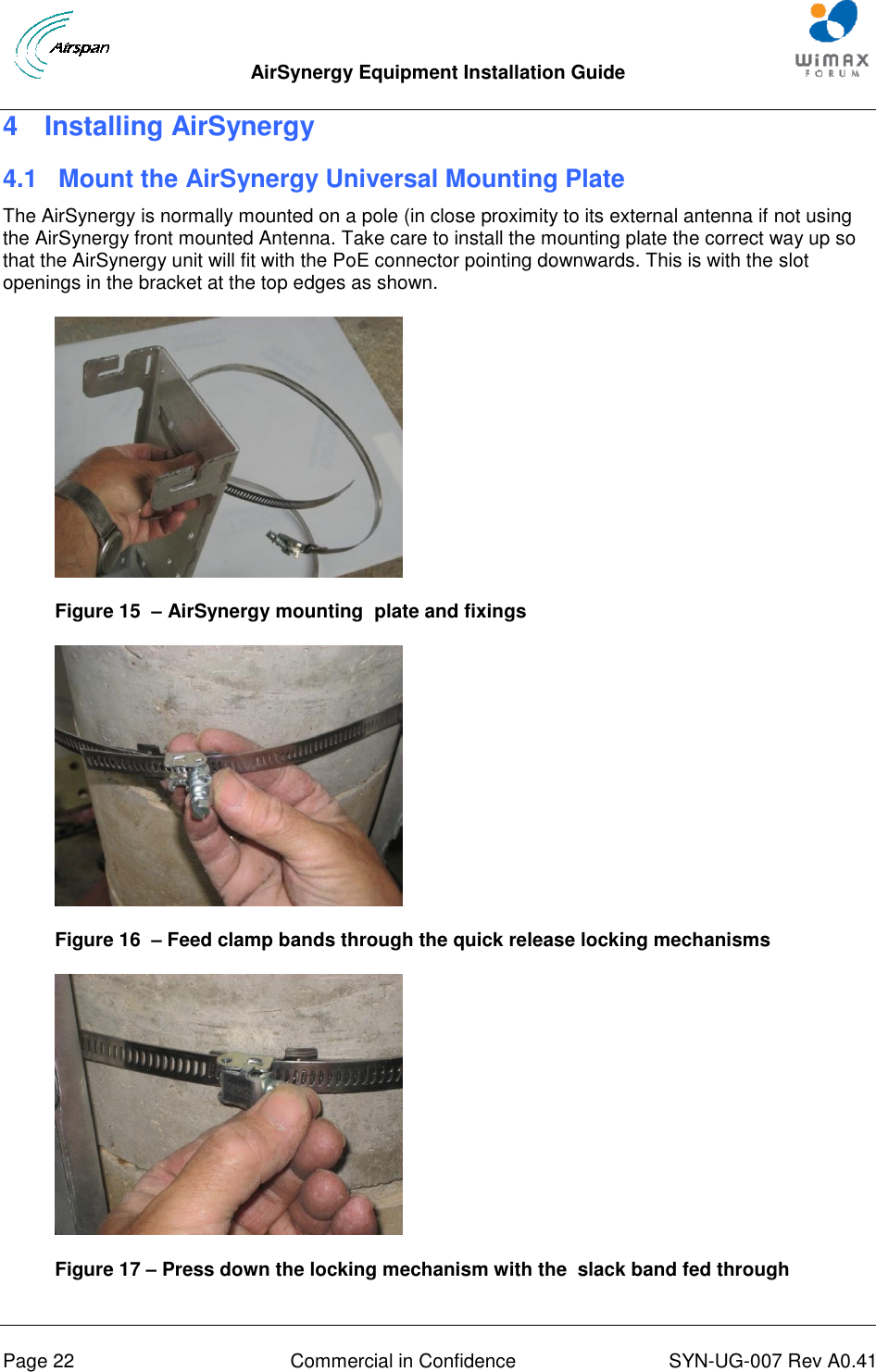  AirSynergy Equipment Installation Guide     Page 22  Commercial in Confidence  SYN-UG-007 Rev A0.41   4  Installing AirSynergy 4.1  Mount the AirSynergy Universal Mounting Plate The AirSynergy is normally mounted on a pole (in close proximity to its external antenna if not using the AirSynergy front mounted Antenna. Take care to install the mounting plate the correct way up so that the AirSynergy unit will fit with the PoE connector pointing downwards. This is with the slot openings in the bracket at the top edges as shown.  Figure 15  – AirSynergy mounting  plate and fixings  Figure 16  – Feed clamp bands through the quick release locking mechanisms  Figure 17 – Press down the locking mechanism with the  slack band fed through 