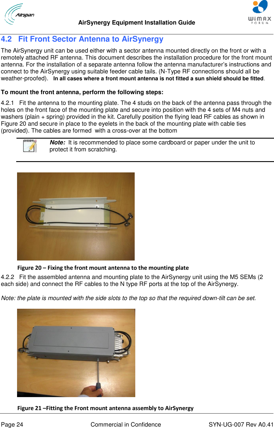  AirSynergy Equipment Installation Guide     Page 24  Commercial in Confidence  SYN-UG-007 Rev A0.41   4.2 Fit Front Sector Antenna to AirSynergy The AirSynergy unit can be used either with a sector antenna mounted directly on the front or with a remotely attached RF antenna. This document describes the installation procedure for the front mount antenna. For the installation of a separate antenna follow the antenna manufacturer’s instructions and connect to the AirSynergy using suitable feeder cable tails. (N-Type RF connections should all be weather-proofed).   In all cases where a front mount antenna is not fitted a sun shield should be fitted. To mount the front antenna, perform the following steps: 4.2.1   Fit the antenna to the mounting plate. The 4 studs on the back of the antenna pass through the holes on the front face of the mounting plate and secure into position with the 4 sets of M4 nuts and washers (plain + spring) provided in the kit. Carefully position the flying lead RF cables as shown in Figure 20 and secure in place to the eyelets in the back of the mounting plate with cable ties (provided). The cables are formed  with a cross-over at the bottom   Note:  It is recommended to place some cardboard or paper under the unit to protect it from scratching.   Figure 20 – Fixing the front mount antenna to the mounting plate 4.2.2   Fit the assembled antenna and mounting plate to the AirSynergy unit using the M5 SEMs (2 each side) and connect the RF cables to the N type RF ports at the top of the AirSynergy. Note: the plate is mounted with the side slots to the top so that the required down-tilt can be set.  Figure 21 –Fitting the Front mount antenna assembly to AirSynergy  