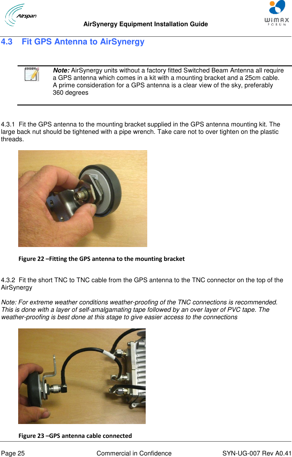  AirSynergy Equipment Installation Guide     Page 25  Commercial in Confidence  SYN-UG-007 Rev A0.41   4.3   Fit GPS Antenna to AirSynergy    Note: AirSynergy units without a factory fitted Switched Beam Antenna all require a GPS antenna which comes in a kit with a mounting bracket and a 25cm cable. A prime consideration for a GPS antenna is a clear view of the sky, preferably 360 degrees  4.3.1  Fit the GPS antenna to the mounting bracket supplied in the GPS antenna mounting kit. The large back nut should be tightened with a pipe wrench. Take care not to over tighten on the plastic threads.  Figure 22 –Fitting the GPS antenna to the mounting bracket  4.3.2  Fit the short TNC to TNC cable from the GPS antenna to the TNC connector on the top of the AirSynergy  Note: For extreme weather conditions weather-proofing of the TNC connections is recommended. This is done with a layer of self-amalgamating tape followed by an over layer of PVC tape. The weather-proofing is best done at this stage to give easier access to the connections  Figure 23 –GPS antenna cable connected 