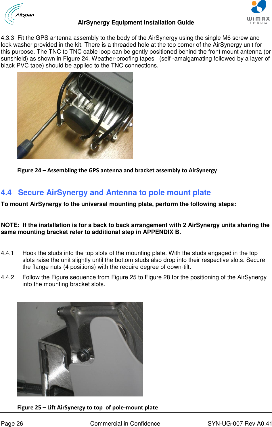  AirSynergy Equipment Installation Guide     Page 26  Commercial in Confidence  SYN-UG-007 Rev A0.41   4.3.3  Fit the GPS antenna assembly to the body of the AirSynergy using the single M6 screw and lock washer provided in the kit. There is a threaded hole at the top corner of the AirSynergy unit for this purpose. The TNC to TNC cable loop can be gently positioned behind the front mount antenna (or sunshield) as shown in Figure 24. Weather-proofing tapes   (self -amalgamating followed by a layer of black PVC tape) should be applied to the TNC connections.  Figure 24 – Assembling the GPS antenna and bracket assembly to AirSynergy  4.4  Secure AirSynergy and Antenna to pole mount plate To mount AirSynergy to the universal mounting plate, perform the following steps:  NOTE:  If the installation is for a back to back arrangement with 2 AirSynergy units sharing the same mounting bracket refer to additional step in APPENDIX B.  4.4.1  Hook the studs into the top slots of the mounting plate. With the studs engaged in the top slots raise the unit slightly until the bottom studs also drop into their respective slots. Secure the flange nuts (4 positions) with the require degree of down-tilt.  4.4.2  Follow the Figure sequence from Figure 25 to Figure 28 for the positioning of the AirSynergy into the mounting bracket slots.   Figure 25 – Lift AirSynergy to top  of pole-mount plate  