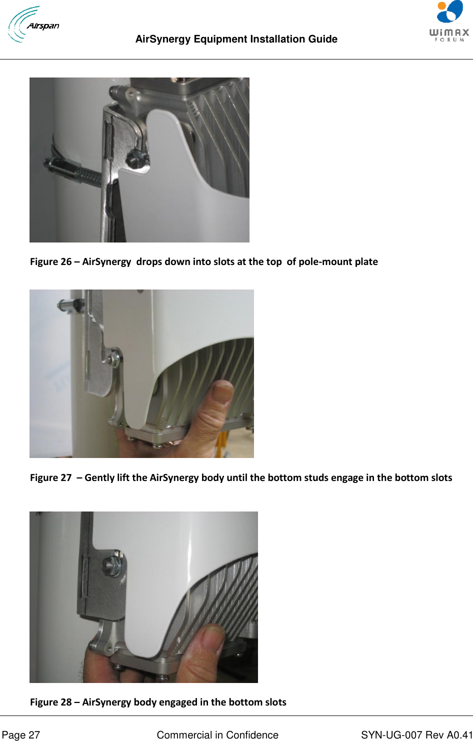  AirSynergy Equipment Installation Guide     Page 27  Commercial in Confidence  SYN-UG-007 Rev A0.41     Figure 26 – AirSynergy  drops down into slots at the top  of pole-mount plate    Figure 27  – Gently lift the AirSynergy body until the bottom studs engage in the bottom slots   Figure 28 – AirSynergy body engaged in the bottom slots 