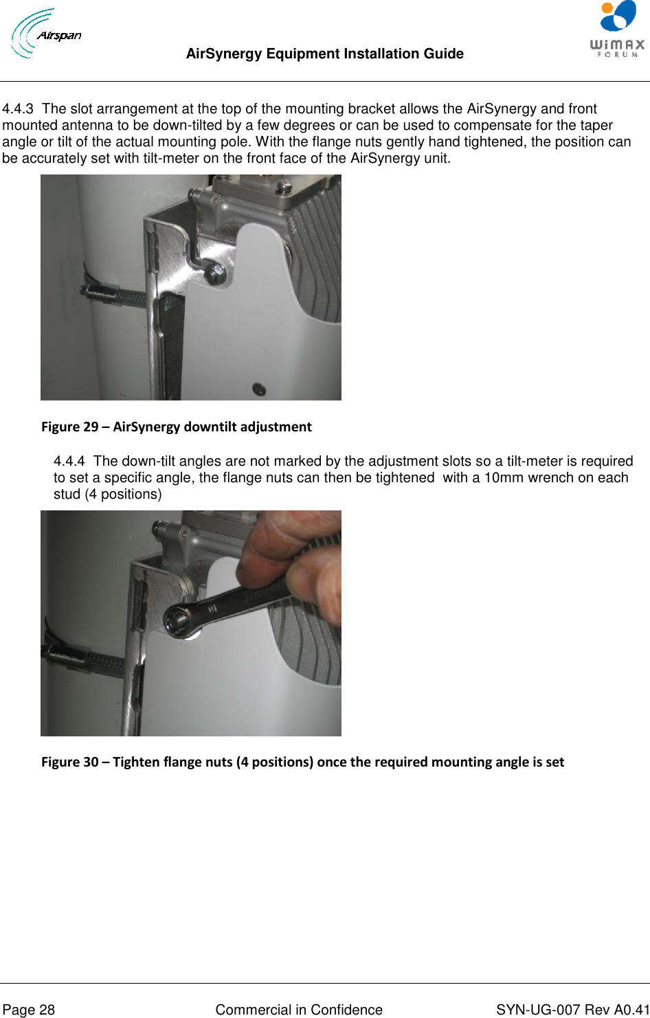  AirSynergy Equipment Installation Guide     Page 28  Commercial in Confidence  SYN-UG-007 Rev A0.41    4.4.3  The slot arrangement at the top of the mounting bracket allows the AirSynergy and front mounted antenna to be down-tilted by a few degrees or can be used to compensate for the taper angle or tilt of the actual mounting pole. With the flange nuts gently hand tightened, the position can be accurately set with tilt-meter on the front face of the AirSynergy unit.  Figure 29 – AirSynergy downtilt adjustment  4.4.4  The down-tilt angles are not marked by the adjustment slots so a tilt-meter is required to set a specific angle, the flange nuts can then be tightened  with a 10mm wrench on each stud (4 positions)  Figure 30 – Tighten flange nuts (4 positions) once the required mounting angle is set  