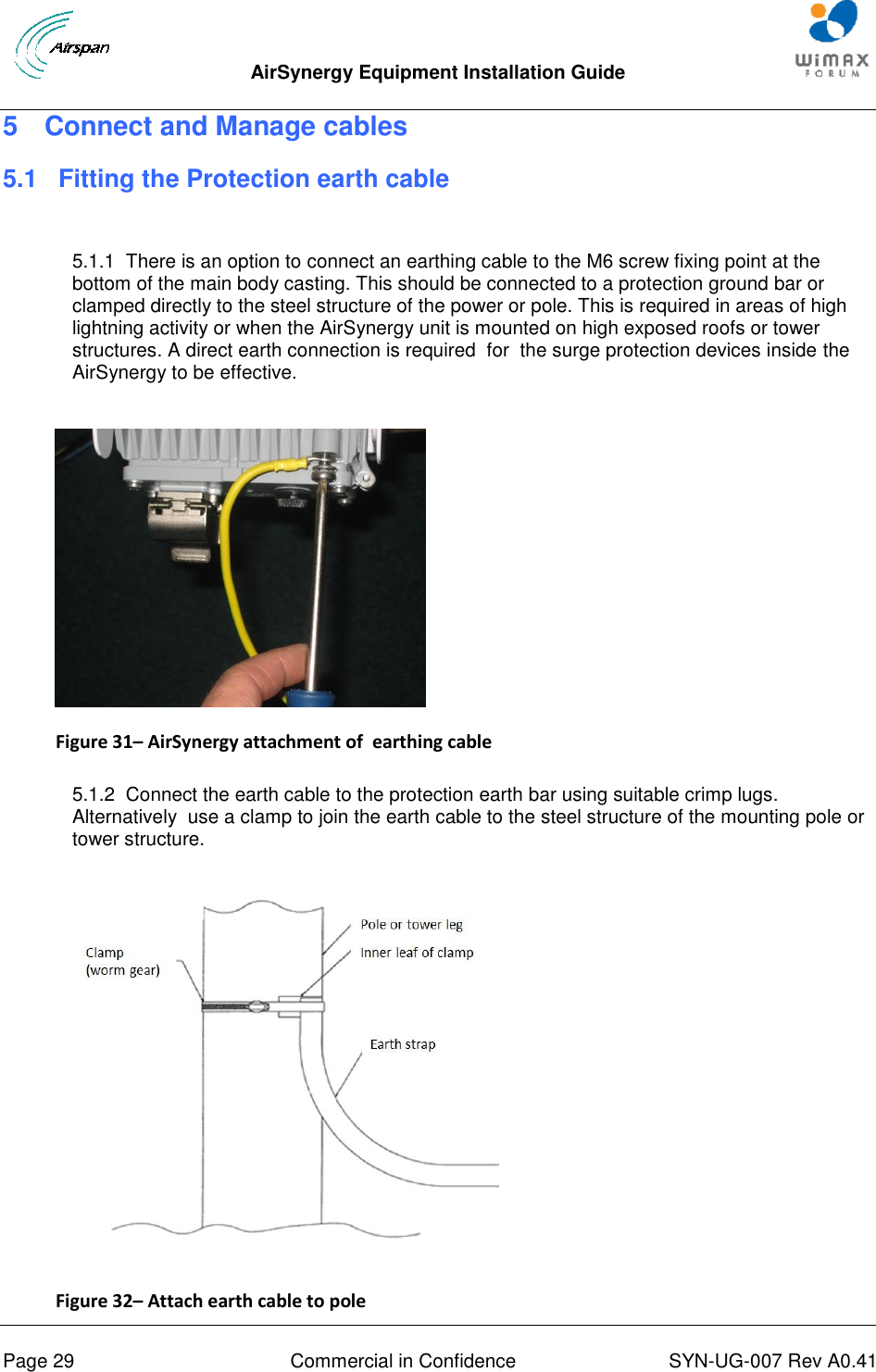  AirSynergy Equipment Installation Guide     Page 29  Commercial in Confidence  SYN-UG-007 Rev A0.41   5  Connect and Manage cables 5.1 Fitting the Protection earth cable  5.1.1  There is an option to connect an earthing cable to the M6 screw fixing point at the bottom of the main body casting. This should be connected to a protection ground bar or clamped directly to the steel structure of the power or pole. This is required in areas of high lightning activity or when the AirSynergy unit is mounted on high exposed roofs or tower structures. A direct earth connection is required  for  the surge protection devices inside the AirSynergy to be effective.   Figure 31– AirSynergy attachment of  earthing cable  5.1.2  Connect the earth cable to the protection earth bar using suitable crimp lugs. Alternatively  use a clamp to join the earth cable to the steel structure of the mounting pole or tower structure.  Figure 32– Attach earth cable to pole 