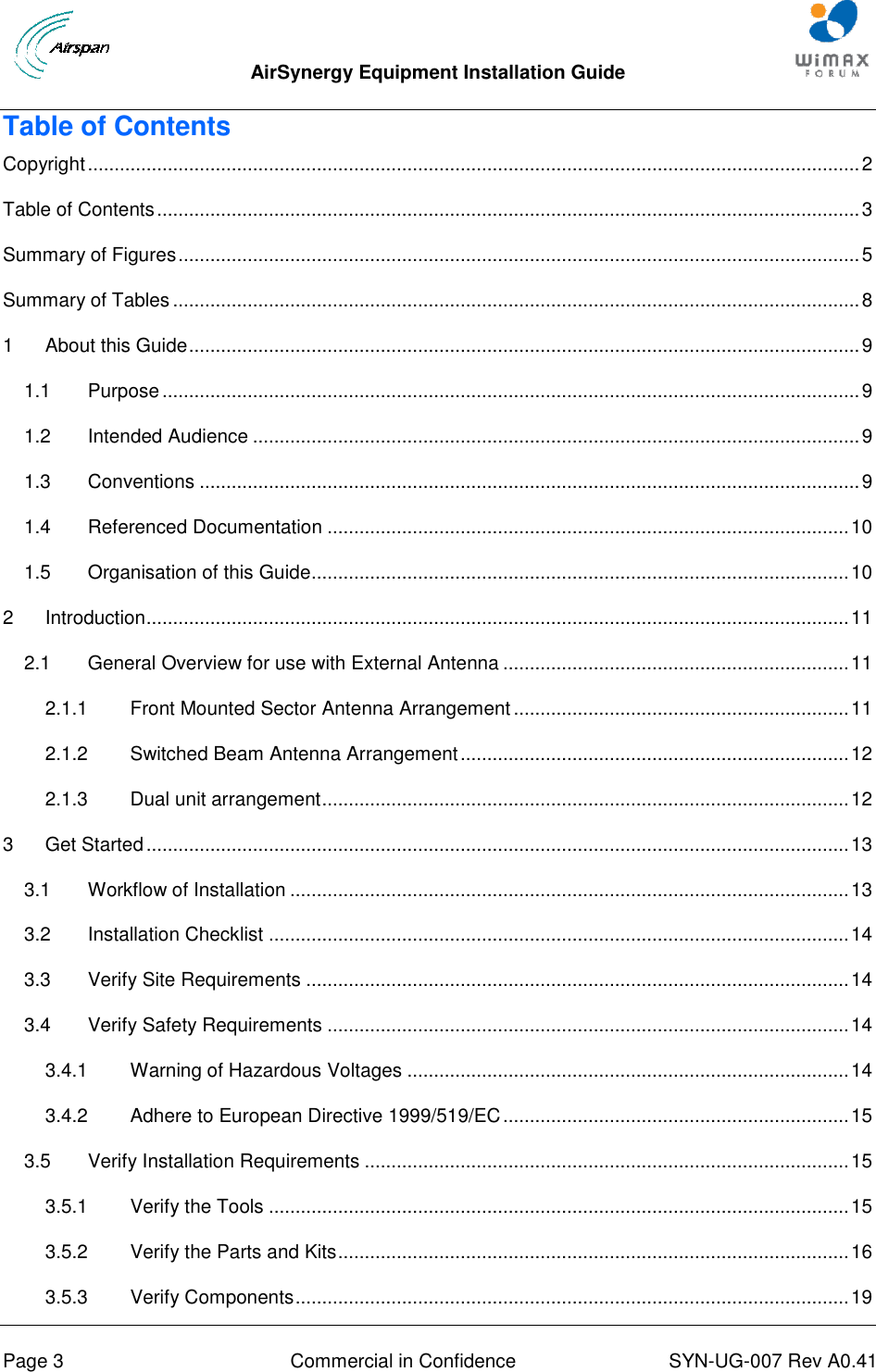  AirSynergy Equipment Installation Guide     Page 3  Commercial in Confidence  SYN-UG-007 Rev A0.41   Table of Contents Copyright ................................................................................................................................................. 2 Table of Contents .................................................................................................................................... 3 Summary of Figures ................................................................................................................................ 5 Summary of Tables ................................................................................................................................. 8 1 About this Guide .............................................................................................................................. 9 1.1 Purpose ................................................................................................................................... 9 1.2 Intended Audience .................................................................................................................. 9 1.3 Conventions ............................................................................................................................ 9 1.4 Referenced Documentation .................................................................................................. 10 1.5 Organisation of this Guide ..................................................................................................... 10 2 Introduction .................................................................................................................................... 11 2.1 General Overview for use with External Antenna ................................................................. 11 2.1.1 Front Mounted Sector Antenna Arrangement ............................................................... 11 2.1.2 Switched Beam Antenna Arrangement ......................................................................... 12 2.1.3 Dual unit arrangement ................................................................................................... 12 3 Get Started .................................................................................................................................... 13 3.1 Workflow of Installation ......................................................................................................... 13 3.2 Installation Checklist ............................................................................................................. 14 3.3 Verify Site Requirements ...................................................................................................... 14 3.4 Verify Safety Requirements .................................................................................................. 14 3.4.1 Warning of Hazardous Voltages ................................................................................... 14 3.4.2 Adhere to European Directive 1999/519/EC ................................................................. 15 3.5 Verify Installation Requirements ........................................................................................... 15 3.5.1 Verify the Tools ............................................................................................................. 15 3.5.2 Verify the Parts and Kits ................................................................................................ 16 3.5.3 Verify Components ........................................................................................................ 19 