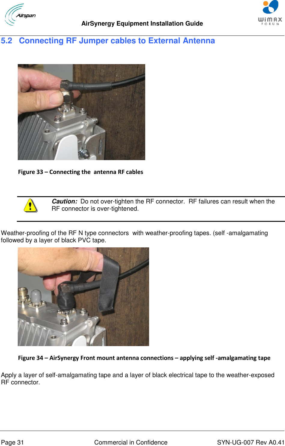  AirSynergy Equipment Installation Guide     Page 31  Commercial in Confidence  SYN-UG-007 Rev A0.41   5.2 Connecting RF Jumper cables to External Antenna    Figure 33 – Connecting the  antenna RF cables    Caution:  Do not over-tighten the RF connector.  RF failures can result when the RF connector is over-tightened.  Weather-proofing of the RF N type connectors  with weather-proofing tapes. (self -amalgamating followed by a layer of black PVC tape.  Figure 34 – AirSynergy Front mount antenna connections – applying self -amalgamating tape  Apply a layer of self-amalgamating tape and a layer of black electrical tape to the weather-exposed RF connector.  