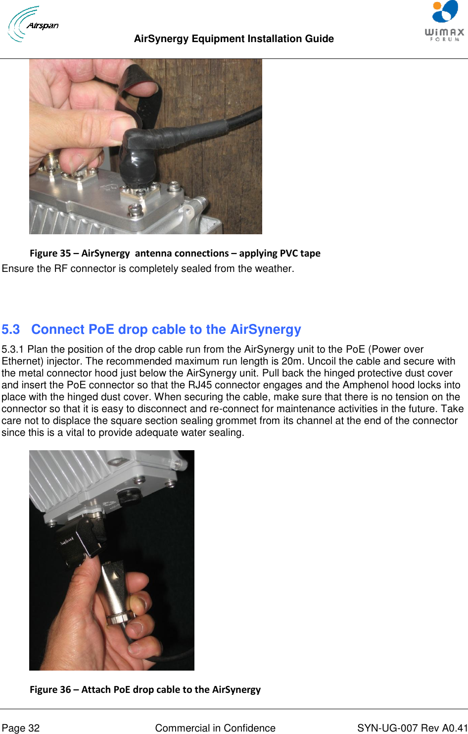  AirSynergy Equipment Installation Guide     Page 32  Commercial in Confidence  SYN-UG-007 Rev A0.41    Figure 35 – AirSynergy  antenna connections – applying PVC tape Ensure the RF connector is completely sealed from the weather.    5.3 Connect PoE drop cable to the AirSynergy 5.3.1 Plan the position of the drop cable run from the AirSynergy unit to the PoE (Power over Ethernet) injector. The recommended maximum run length is 20m. Uncoil the cable and secure with the metal connector hood just below the AirSynergy unit. Pull back the hinged protective dust cover and insert the PoE connector so that the RJ45 connector engages and the Amphenol hood locks into place with the hinged dust cover. When securing the cable, make sure that there is no tension on the connector so that it is easy to disconnect and re-connect for maintenance activities in the future. Take care not to displace the square section sealing grommet from its channel at the end of the connector since this is a vital to provide adequate water sealing.  Figure 36 – Attach PoE drop cable to the AirSynergy 