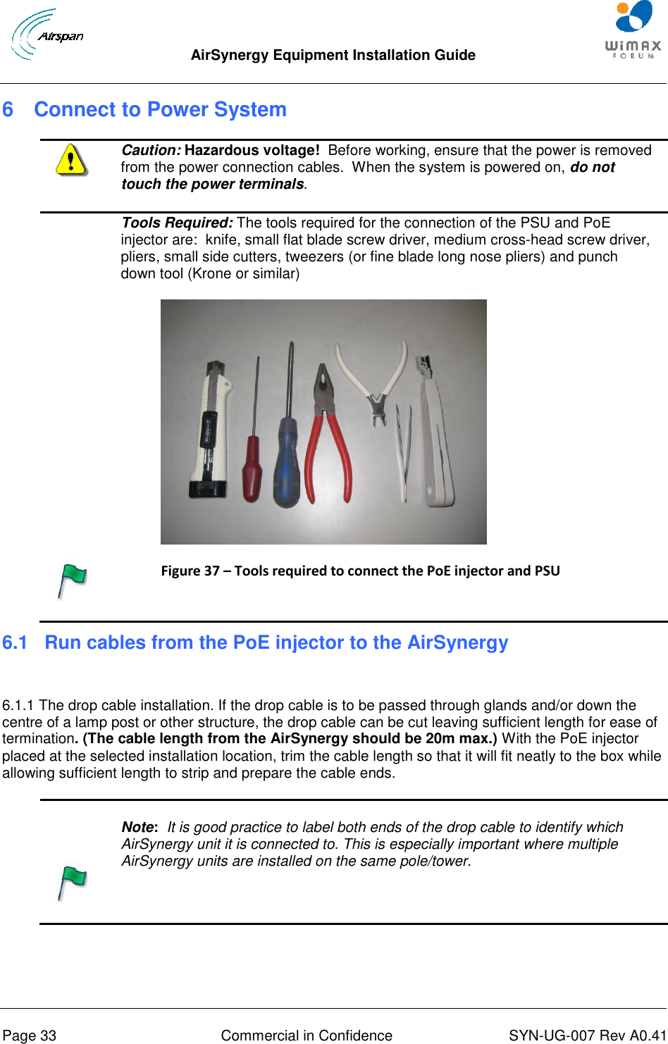  AirSynergy Equipment Installation Guide     Page 33  Commercial in Confidence  SYN-UG-007 Rev A0.41   6  Connect to Power System  Caution: Hazardous voltage!  Before working, ensure that the power is removed from the power connection cables.  When the system is powered on, do not touch the power terminals.  Tools Required: The tools required for the connection of the PSU and PoE injector are:  knife, small flat blade screw driver, medium cross-head screw driver, pliers, small side cutters, tweezers (or fine blade long nose pliers) and punch down tool (Krone or similar)  Figure 37 – Tools required to connect the PoE injector and PSU  6.1 Run cables from the PoE injector to the AirSynergy   6.1.1 The drop cable installation. If the drop cable is to be passed through glands and/or down the centre of a lamp post or other structure, the drop cable can be cut leaving sufficient length for ease of termination. (The cable length from the AirSynergy should be 20m max.) With the PoE injector placed at the selected installation location, trim the cable length so that it will fit neatly to the box while allowing sufficient length to strip and prepare the cable ends.     Note:  It is good practice to label both ends of the drop cable to identify which AirSynergy unit it is connected to. This is especially important where multiple AirSynergy units are installed on the same pole/tower.  