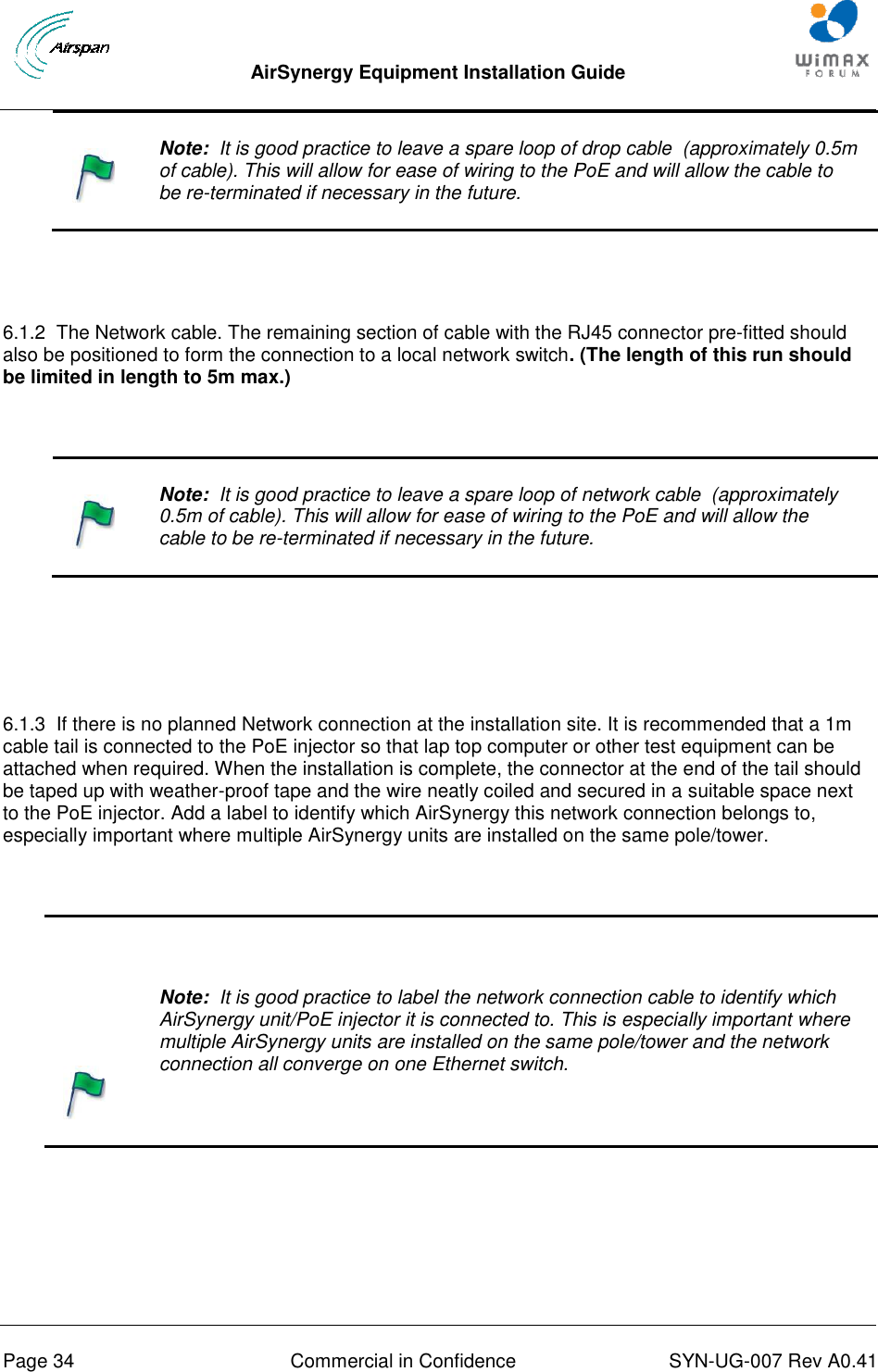  AirSynergy Equipment Installation Guide     Page 34  Commercial in Confidence  SYN-UG-007 Rev A0.41      Note:  It is good practice to leave a spare loop of drop cable  (approximately 0.5m of cable). This will allow for ease of wiring to the PoE and will allow the cable to be re-terminated if necessary in the future.   6.1.2  The Network cable. The remaining section of cable with the RJ45 connector pre-fitted should also be positioned to form the connection to a local network switch. (The length of this run should be limited in length to 5m max.)      Note:  It is good practice to leave a spare loop of network cable  (approximately 0.5m of cable). This will allow for ease of wiring to the PoE and will allow the cable to be re-terminated if necessary in the future.    6.1.3  If there is no planned Network connection at the installation site. It is recommended that a 1m cable tail is connected to the PoE injector so that lap top computer or other test equipment can be attached when required. When the installation is complete, the connector at the end of the tail should be taped up with weather-proof tape and the wire neatly coiled and secured in a suitable space next to the PoE injector. Add a label to identify which AirSynergy this network connection belongs to, especially important where multiple AirSynergy units are installed on the same pole/tower.      Note:  It is good practice to label the network connection cable to identify which AirSynergy unit/PoE injector it is connected to. This is especially important where multiple AirSynergy units are installed on the same pole/tower and the network connection all converge on one Ethernet switch.    