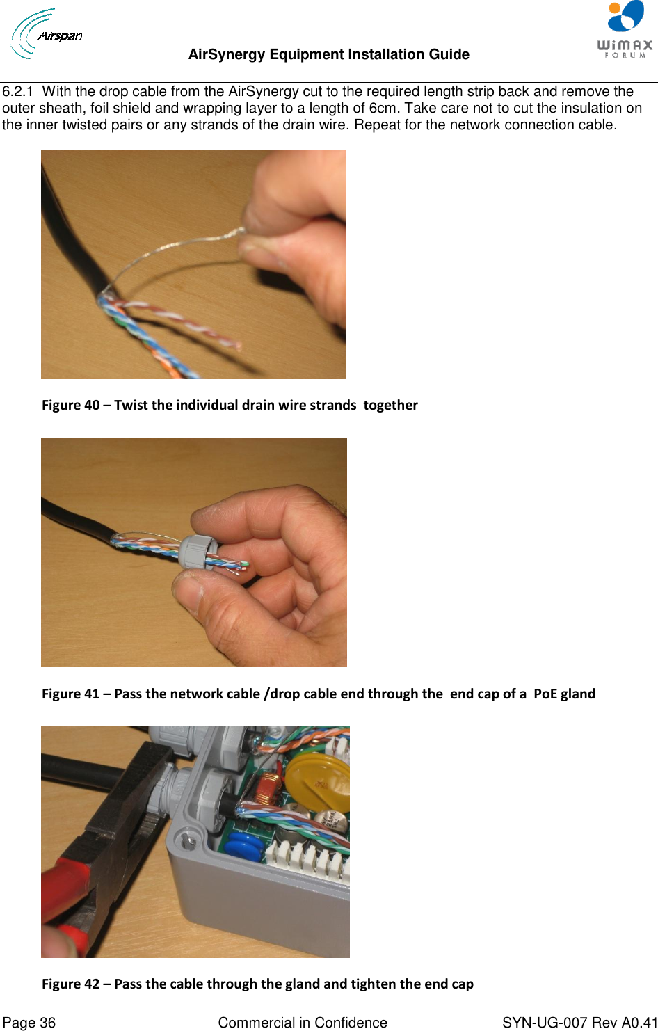  AirSynergy Equipment Installation Guide     Page 36  Commercial in Confidence  SYN-UG-007 Rev A0.41   6.2.1  With the drop cable from the AirSynergy cut to the required length strip back and remove the outer sheath, foil shield and wrapping layer to a length of 6cm. Take care not to cut the insulation on the inner twisted pairs or any strands of the drain wire. Repeat for the network connection cable.  Figure 40 – Twist the individual drain wire strands  together   Figure 41 – Pass the network cable /drop cable end through the  end cap of a  PoE gland    Figure 42 – Pass the cable through the gland and tighten the end cap 