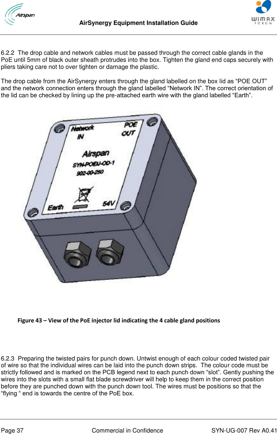  AirSynergy Equipment Installation Guide     Page 37  Commercial in Confidence  SYN-UG-007 Rev A0.41    6.2.2  The drop cable and network cables must be passed through the correct cable glands in the PoE until 5mm of black outer sheath protrudes into the box. Tighten the gland end caps securely with pliers taking care not to over tighten or damage the plastic. The drop cable from the AirSynergy enters through the gland labelled on the box lid as “POE OUT” and the network connection enters through the gland labelled “Network IN”. The correct orientation of the lid can be checked by lining up the pre-attached earth wire with the gland labelled “Earth”.   Figure 43 – View of the PoE injector lid indicating the 4 cable gland positions   6.2.3  Preparing the twisted pairs for punch down. Untwist enough of each colour coded twisted pair of wire so that the individual wires can be laid into the punch down strips.  The colour code must be strictly followed and is marked on the PCB legend next to each punch down “slot”. Gently pushing the wires into the slots with a small flat blade screwdriver will help to keep them in the correct position before they are punched down with the punch down tool. The wires must be positions so that the “flying “ end is towards the centre of the PoE box.   