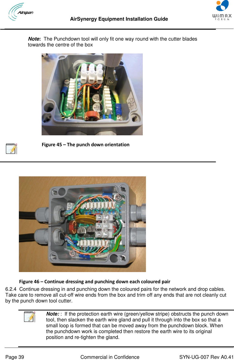  AirSynergy Equipment Installation Guide     Page 39  Commercial in Confidence  SYN-UG-007 Rev A0.41      Note:  The Punchdown tool will only fit one way round with the cutter blades towards the centre of the box  Figure 45 – The punch down orientation    Figure 46 – Continue dressing and punching down each coloured pair 6.2.4  Continue dressing in and punching down the coloured pairs for the network and drop cables. Take care to remove all cut-off wire ends from the box and trim off any ends that are not cleanly cut by the punch down tool cutter.  Note: :  If the protection earth wire (green/yellow stripe) obstructs the punch down tool, then slacken the earth wire gland and pull it through into the box so that a small loop is formed that can be moved away from the punchdown block. When the punchdown work is completed then restore the earth wire to its original position and re-tighten the gland. 