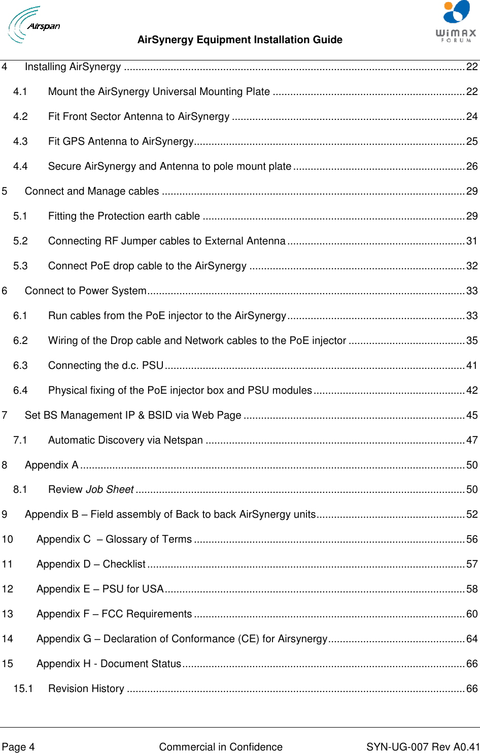  AirSynergy Equipment Installation Guide     Page 4  Commercial in Confidence  SYN-UG-007 Rev A0.41   4 Installing AirSynergy ..................................................................................................................... 22 4.1 Mount the AirSynergy Universal Mounting Plate .................................................................. 22 4.2 Fit Front Sector Antenna to AirSynergy ................................................................................ 24 4.3 Fit GPS Antenna to AirSynergy............................................................................................. 25 4.4 Secure AirSynergy and Antenna to pole mount plate ........................................................... 26 5 Connect and Manage cables ........................................................................................................ 29 5.1 Fitting the Protection earth cable .......................................................................................... 29 5.2 Connecting RF Jumper cables to External Antenna ............................................................. 31 5.3 Connect PoE drop cable to the AirSynergy .......................................................................... 32 6 Connect to Power System ............................................................................................................. 33 6.1 Run cables from the PoE injector to the AirSynergy ............................................................. 33 6.2 Wiring of the Drop cable and Network cables to the PoE injector ........................................ 35 6.3 Connecting the d.c. PSU ....................................................................................................... 41 6.4 Physical fixing of the PoE injector box and PSU modules .................................................... 42 7 Set BS Management IP &amp; BSID via Web Page ............................................................................ 45 7.1 Automatic Discovery via Netspan ......................................................................................... 47 8 Appendix A .................................................................................................................................... 50 8.1 Review Job Sheet ................................................................................................................. 50 9 Appendix B – Field assembly of Back to back AirSynergy units ................................................... 52 10 Appendix C  – Glossary of Terms ............................................................................................. 56 11 Appendix D – Checklist ............................................................................................................. 57 12 Appendix E – PSU for USA ....................................................................................................... 58 13 Appendix F – FCC Requirements ............................................................................................. 60 14 Appendix G – Declaration of Conformance (CE) for Airsynergy ............................................... 64 15 Appendix H - Document Status ................................................................................................. 66 15.1 Revision History .................................................................................................................... 66  