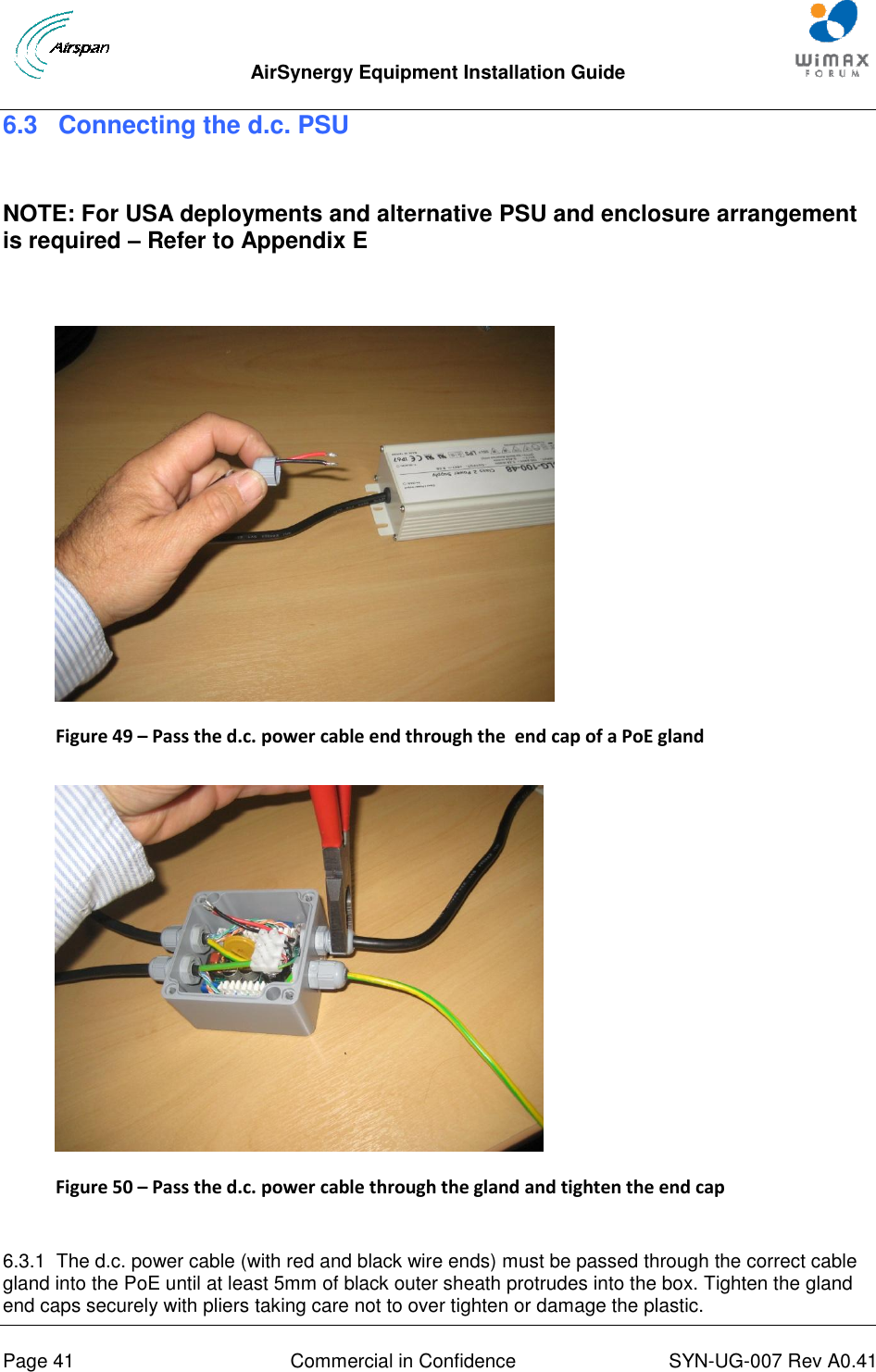  AirSynergy Equipment Installation Guide     Page 41  Commercial in Confidence  SYN-UG-007 Rev A0.41   6.3 Connecting the d.c. PSU  NOTE: For USA deployments and alternative PSU and enclosure arrangement is required – Refer to Appendix E   Figure 49 – Pass the d.c. power cable end through the  end cap of a PoE gland   Figure 50 – Pass the d.c. power cable through the gland and tighten the end cap  6.3.1  The d.c. power cable (with red and black wire ends) must be passed through the correct cable gland into the PoE until at least 5mm of black outer sheath protrudes into the box. Tighten the gland end caps securely with pliers taking care not to over tighten or damage the plastic. 