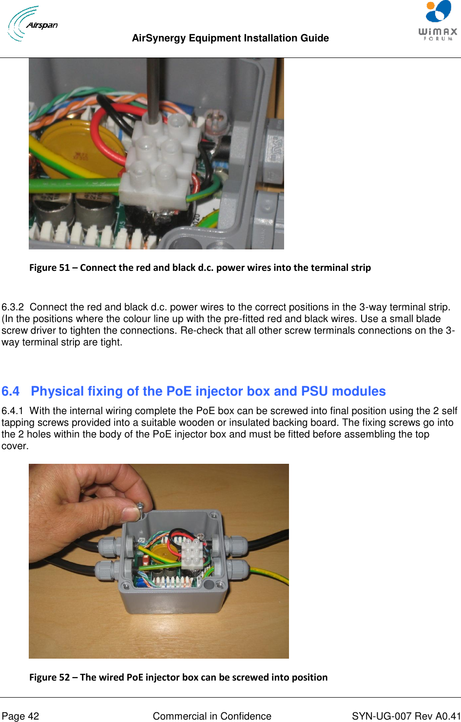  AirSynergy Equipment Installation Guide     Page 42  Commercial in Confidence  SYN-UG-007 Rev A0.41    Figure 51 – Connect the red and black d.c. power wires into the terminal strip  6.3.2  Connect the red and black d.c. power wires to the correct positions in the 3-way terminal strip. (In the positions where the colour line up with the pre-fitted red and black wires. Use a small blade screw driver to tighten the connections. Re-check that all other screw terminals connections on the 3-way terminal strip are tight.  6.4  Physical fixing of the PoE injector box and PSU modules 6.4.1  With the internal wiring complete the PoE box can be screwed into final position using the 2 self tapping screws provided into a suitable wooden or insulated backing board. The fixing screws go into the 2 holes within the body of the PoE injector box and must be fitted before assembling the top cover.  Figure 52 – The wired PoE injector box can be screwed into position 