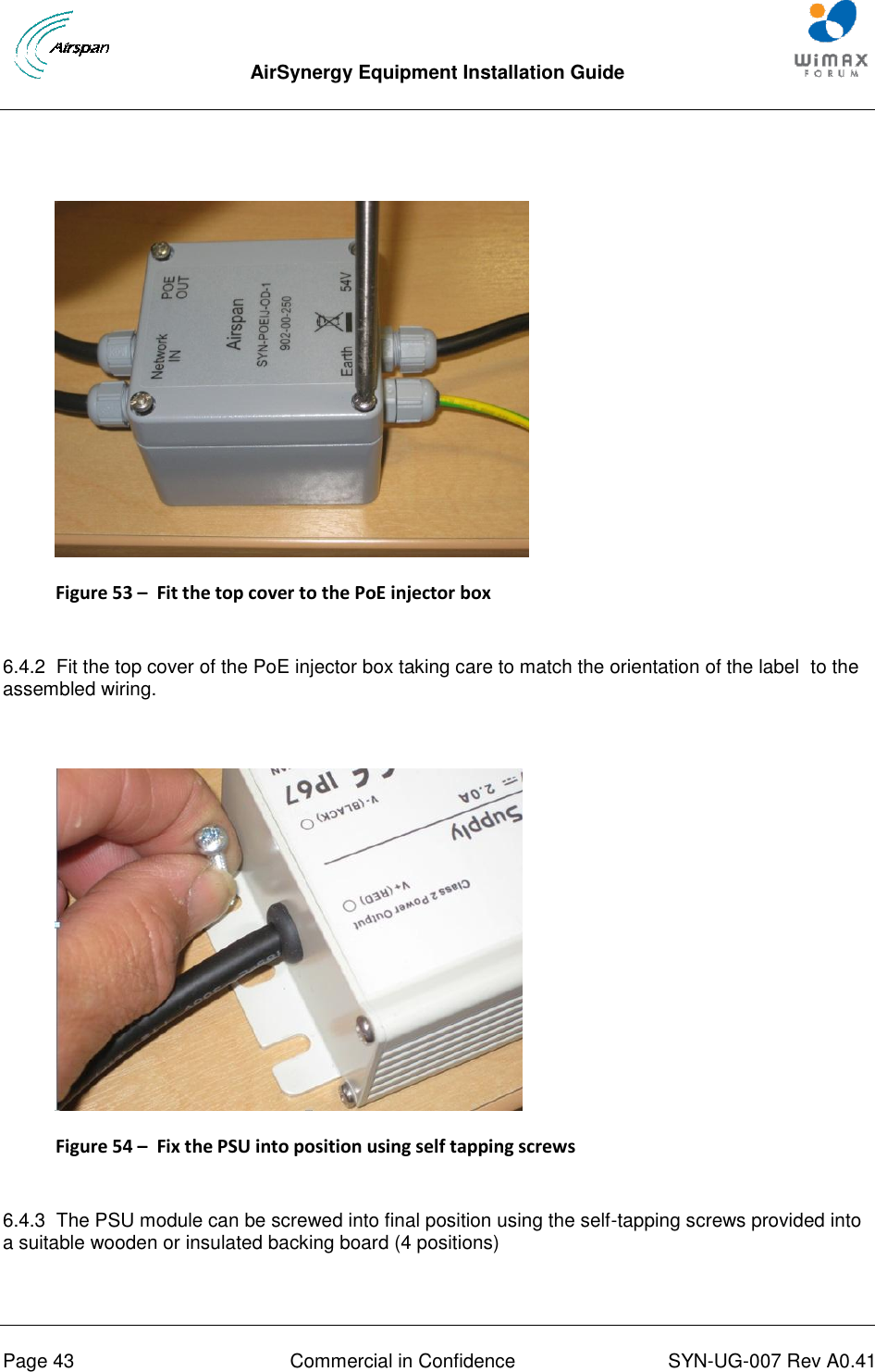  AirSynergy Equipment Installation Guide     Page 43  Commercial in Confidence  SYN-UG-007 Rev A0.41      Figure 53 –  Fit the top cover to the PoE injector box  6.4.2  Fit the top cover of the PoE injector box taking care to match the orientation of the label  to the assembled wiring.   Figure 54 –  Fix the PSU into position using self tapping screws  6.4.3  The PSU module can be screwed into final position using the self-tapping screws provided into a suitable wooden or insulated backing board (4 positions)  