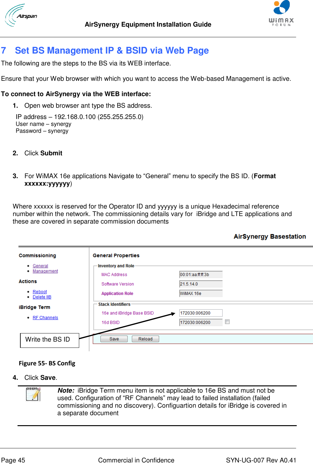  AirSynergy Equipment Installation Guide     Page 45  Commercial in Confidence  SYN-UG-007 Rev A0.41   7  Set BS Management IP &amp; BSID via Web Page The following are the steps to the BS via its WEB interface. Ensure that your Web browser with which you want to access the Web-based Management is active. To connect to AirSynergy via the WEB interface: 1. Open web browser ant type the BS address. IP address – 192.168.0.100 (255.255.255.0)  User name – synergy Password – synergy  2. Click Submit  3. For WiMAX 16e applications Navigate to “General” menu to specify the BS ID. (Format xxxxxx:yyyyyy)  Where xxxxxx is reserved for the Operator ID and yyyyyy is a unique Hexadecimal reference number within the network. The commissioning details vary for  iBridge and LTE applications and these are covered in separate commission documents  Figure 55- BS Config  4. Click Save.  Note:  iBridge Term menu item is not applicable to 16e BS and must not be used. Configuration of “RF Channels” may lead to failed installation (failed commissioning and no discovery). Configuartion details for iBridge is covered in a separate document   Write the BS ID 