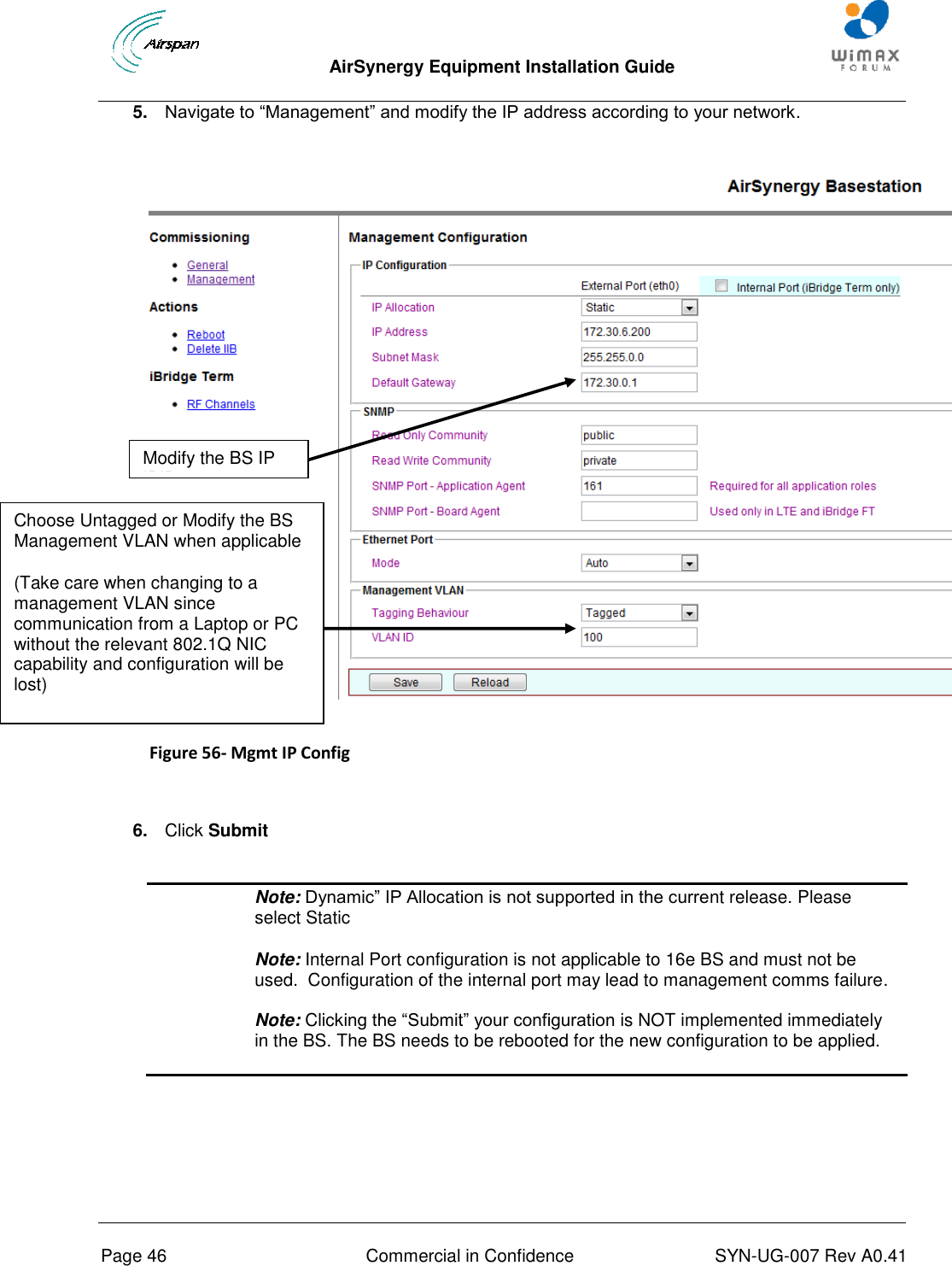  AirSynergy Equipment Installation Guide     Page 46  Commercial in Confidence  SYN-UG-007 Rev A0.41   5. Navigate to “Management” and modify the IP address according to your network.   Figure 56- Mgmt IP Config   6. Click Submit   Note: Dynamic” IP Allocation is not supported in the current release. Please select Static Note: Internal Port configuration is not applicable to 16e BS and must not be used.  Configuration of the internal port may lead to management comms failure.  Note: Clicking the “Submit” your configuration is NOT implemented immediately in the BS. The BS needs to be rebooted for the new configuration to be applied.      Choose Untagged or Modify the BS Management VLAN when applicable  (Take care when changing to a management VLAN since communication from a Laptop or PC without the relevant 802.1Q NIC capability and configuration will be lost) Modify the BS IP IPIP 