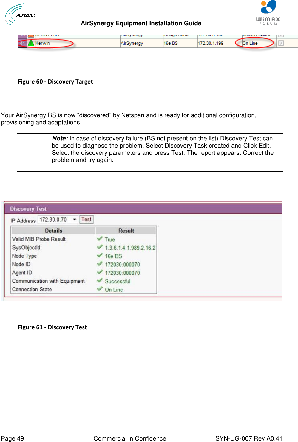  AirSynergy Equipment Installation Guide     Page 49  Commercial in Confidence  SYN-UG-007 Rev A0.41      Figure 60 - Discovery Target   Your AirSynergy BS is now “discovered” by Netspan and is ready for additional configuration, provisioning and adaptations.  Note: In case of discovery failure (BS not present on the list) Discovery Test can be used to diagnose the problem. Select Discovery Task created and Click Edit. Select the discovery parameters and press Test. The report appears. Correct the problem and try again.     Figure 61 - Discovery Test   