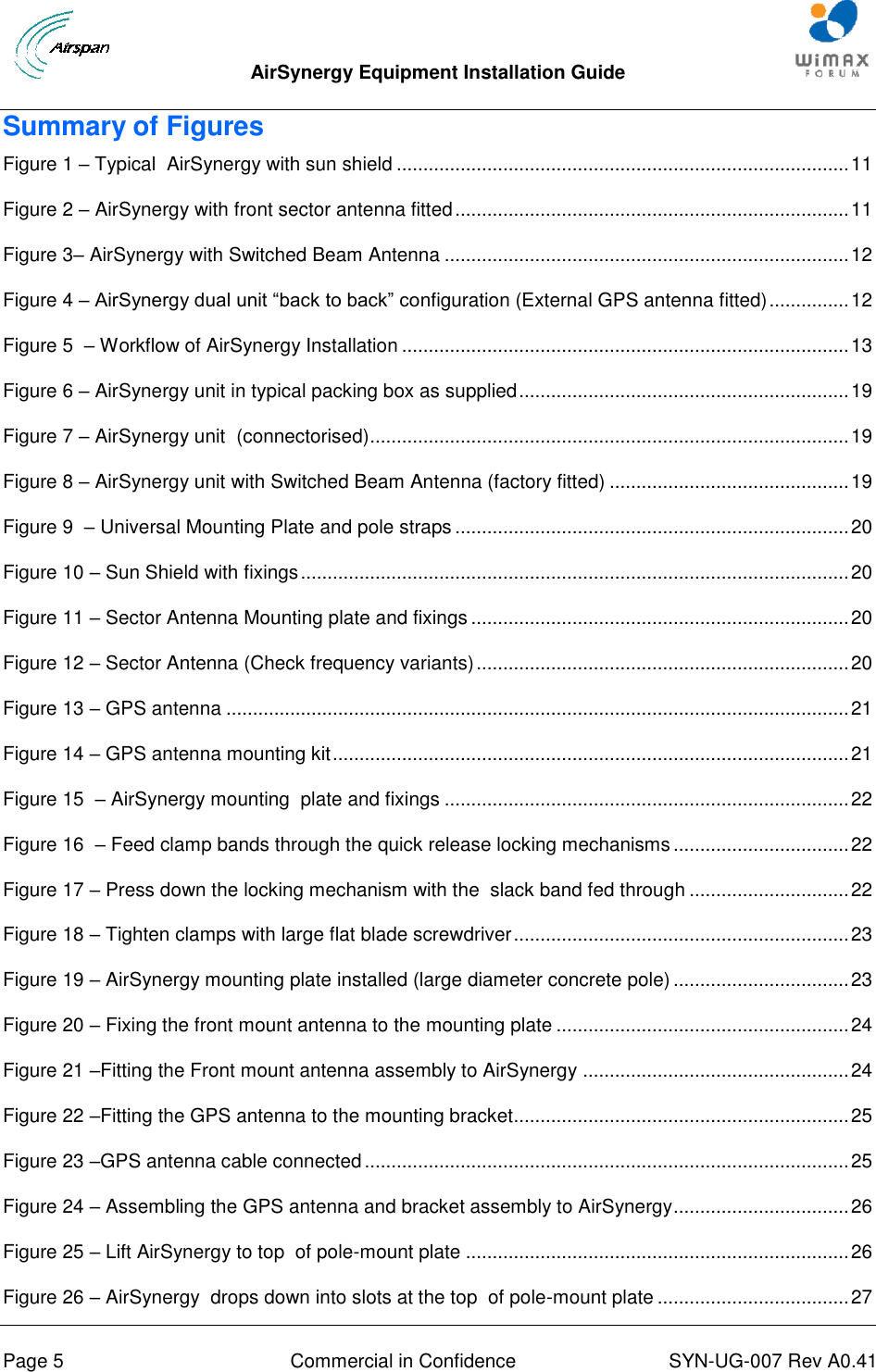  AirSynergy Equipment Installation Guide     Page 5  Commercial in Confidence  SYN-UG-007 Rev A0.41   Summary of Figures Figure 1 – Typical  AirSynergy with sun shield ..................................................................................... 11 Figure 2 – AirSynergy with front sector antenna fitted .......................................................................... 11 Figure 3– AirSynergy with Switched Beam Antenna ............................................................................ 12 Figure 4 – AirSynergy dual unit “back to back” configuration (External GPS antenna fitted) ............... 12 Figure 5  – Workflow of AirSynergy Installation .................................................................................... 13 Figure 6 – AirSynergy unit in typical packing box as supplied .............................................................. 19 Figure 7 – AirSynergy unit  (connectorised) .......................................................................................... 19 Figure 8 – AirSynergy unit with Switched Beam Antenna (factory fitted) ............................................. 19 Figure 9  – Universal Mounting Plate and pole straps .......................................................................... 20 Figure 10 – Sun Shield with fixings ....................................................................................................... 20 Figure 11 – Sector Antenna Mounting plate and fixings ....................................................................... 20 Figure 12 – Sector Antenna (Check frequency variants) ...................................................................... 20 Figure 13 – GPS antenna ..................................................................................................................... 21 Figure 14 – GPS antenna mounting kit ................................................................................................. 21 Figure 15  – AirSynergy mounting  plate and fixings ............................................................................ 22 Figure 16  – Feed clamp bands through the quick release locking mechanisms ................................. 22 Figure 17 – Press down the locking mechanism with the  slack band fed through .............................. 22 Figure 18 – Tighten clamps with large flat blade screwdriver ............................................................... 23 Figure 19 – AirSynergy mounting plate installed (large diameter concrete pole) ................................. 23 Figure 20 – Fixing the front mount antenna to the mounting plate ....................................................... 24 Figure 21 –Fitting the Front mount antenna assembly to AirSynergy .................................................. 24 Figure 22 –Fitting the GPS antenna to the mounting bracket ............................................................... 25 Figure 23 –GPS antenna cable connected ........................................................................................... 25 Figure 24 – Assembling the GPS antenna and bracket assembly to AirSynergy ................................. 26 Figure 25 – Lift AirSynergy to top  of pole-mount plate ........................................................................ 26 Figure 26 – AirSynergy  drops down into slots at the top  of pole-mount plate .................................... 27 