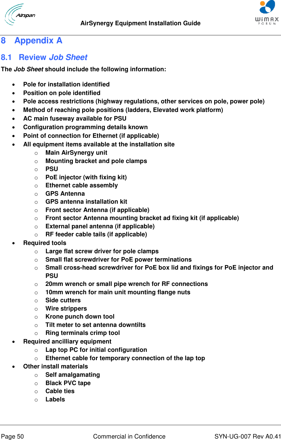  AirSynergy Equipment Installation Guide     Page 50  Commercial in Confidence  SYN-UG-007 Rev A0.41   8  Appendix A 8.1  Review Job Sheet The Job Sheet should include the following information:  Pole for installation identified  Position on pole identified  Pole access restrictions (highway regulations, other services on pole, power pole)  Method of reaching pole positions (ladders, Elevated work platform)  AC main fuseway available for PSU  Configuration programming details known  Point of connection for Ethernet (if applicable)  All equipment items available at the installation site o Main AirSynergy unit o Mounting bracket and pole clamps o PSU o PoE injector (with fixing kit) o Ethernet cable assembly o GPS Antenna o GPS antenna installation kit o Front sector Antenna (if applicable) o Front sector Antenna mounting bracket ad fixing kit (if applicable) o External panel antenna (if applicable) o RF feeder cable tails (if applicable)  Required tools o Large flat screw driver for pole clamps o Small flat screwdriver for PoE power terminations o Small cross-head screwdriver for PoE box lid and fixings for PoE injector and PSU o 20mm wrench or small pipe wrench for RF connections o 10mm wrench for main unit mounting flange nuts o Side cutters o Wire strippers o Krone punch down tool o Tilt meter to set antenna downtilts o Ring terminals crimp tool  Required ancilliary equipment o Lap top PC for initial configuration o Ethernet cable for temporary connection of the lap top  Other install materials o Self amalgamating o Black PVC tape o Cable ties o Labels  