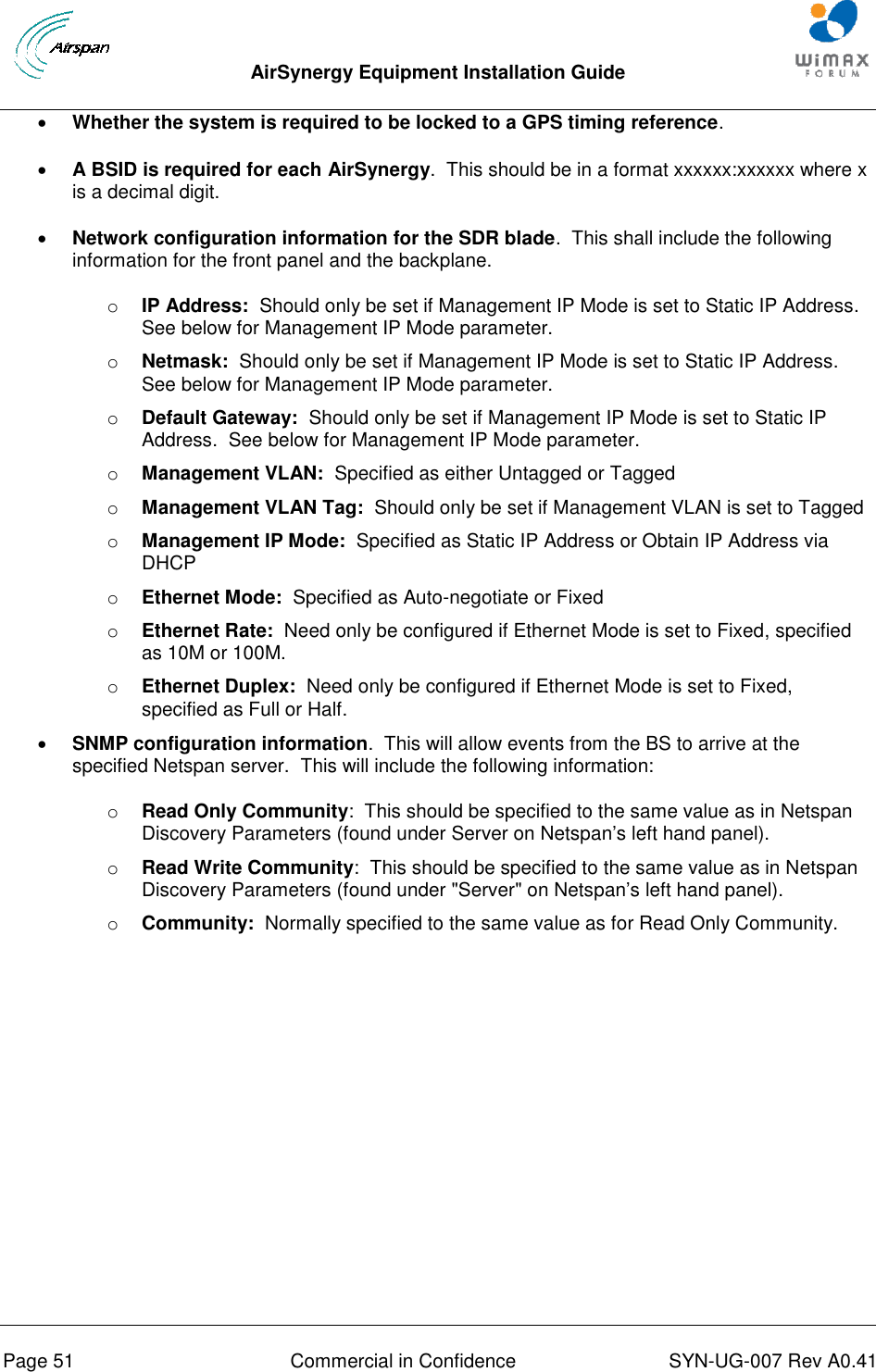  AirSynergy Equipment Installation Guide     Page 51  Commercial in Confidence  SYN-UG-007 Rev A0.41    Whether the system is required to be locked to a GPS timing reference.  A BSID is required for each AirSynergy.  This should be in a format xxxxxx:xxxxxx where x is a decimal digit.  Network configuration information for the SDR blade.  This shall include the following information for the front panel and the backplane. o IP Address:  Should only be set if Management IP Mode is set to Static IP Address.  See below for Management IP Mode parameter. o Netmask:  Should only be set if Management IP Mode is set to Static IP Address.  See below for Management IP Mode parameter. o Default Gateway:  Should only be set if Management IP Mode is set to Static IP Address.  See below for Management IP Mode parameter. o Management VLAN:  Specified as either Untagged or Tagged o Management VLAN Tag:  Should only be set if Management VLAN is set to Tagged o Management IP Mode:  Specified as Static IP Address or Obtain IP Address via DHCP o Ethernet Mode:  Specified as Auto-negotiate or Fixed o Ethernet Rate:  Need only be configured if Ethernet Mode is set to Fixed, specified as 10M or 100M. o Ethernet Duplex:  Need only be configured if Ethernet Mode is set to Fixed, specified as Full or Half.  SNMP configuration information.  This will allow events from the BS to arrive at the specified Netspan server.  This will include the following information: o Read Only Community:  This should be specified to the same value as in Netspan Discovery Parameters (found under Server on Netspan’s left hand panel). o Read Write Community:  This should be specified to the same value as in Netspan Discovery Parameters (found under &quot;Server&quot; on Netspan’s left hand panel). o Community:  Normally specified to the same value as for Read Only Community.     