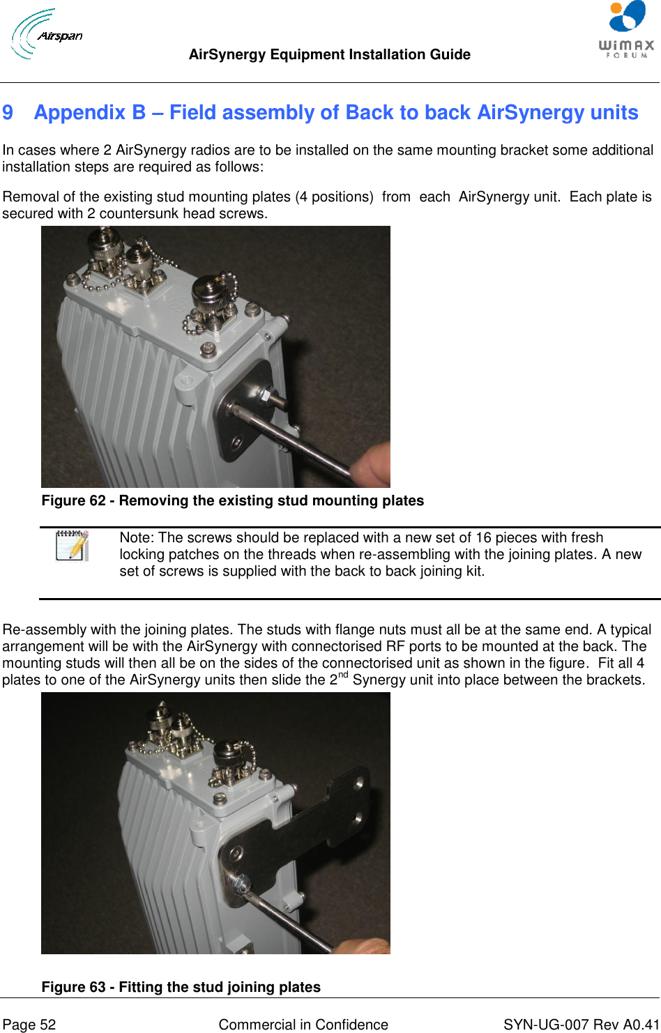  AirSynergy Equipment Installation Guide     Page 52  Commercial in Confidence  SYN-UG-007 Rev A0.41   9  Appendix B – Field assembly of Back to back AirSynergy units In cases where 2 AirSynergy radios are to be installed on the same mounting bracket some additional installation steps are required as follows:  Removal of the existing stud mounting plates (4 positions)  from  each  AirSynergy unit.  Each plate is secured with 2 countersunk head screws.   Figure 62 - Removing the existing stud mounting plates   Note: The screws should be replaced with a new set of 16 pieces with fresh locking patches on the threads when re-assembling with the joining plates. A new set of screws is supplied with the back to back joining kit.  Re-assembly with the joining plates. The studs with flange nuts must all be at the same end. A typical arrangement will be with the AirSynergy with connectorised RF ports to be mounted at the back. The mounting studs will then all be on the sides of the connectorised unit as shown in the figure.  Fit all 4 plates to one of the AirSynergy units then slide the 2nd Synergy unit into place between the brackets.    Figure 63 - Fitting the stud joining plates 