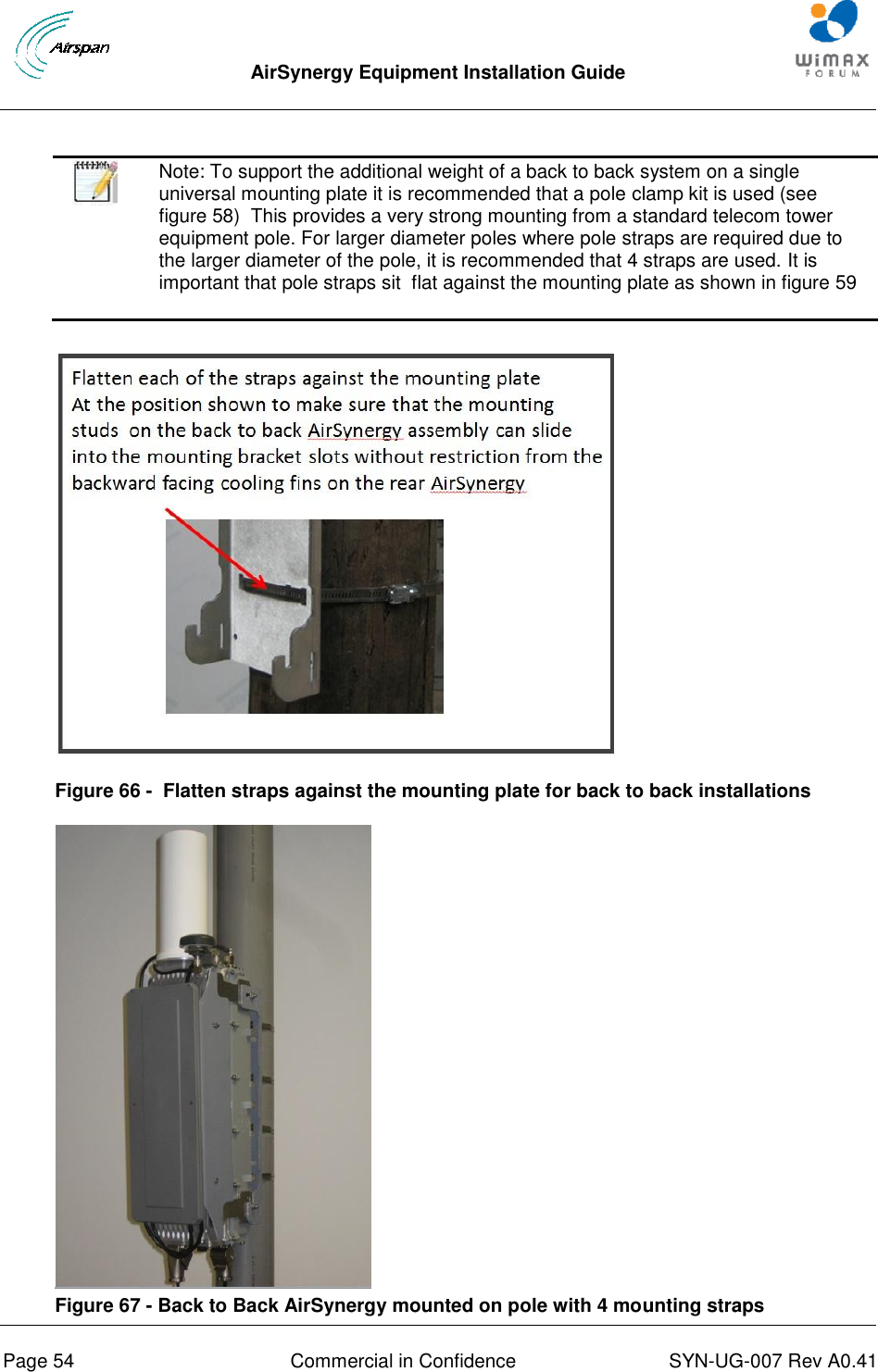  AirSynergy Equipment Installation Guide     Page 54  Commercial in Confidence  SYN-UG-007 Rev A0.41      Note: To support the additional weight of a back to back system on a single universal mounting plate it is recommended that a pole clamp kit is used (see figure 58)  This provides a very strong mounting from a standard telecom tower equipment pole. For larger diameter poles where pole straps are required due to the larger diameter of the pole, it is recommended that 4 straps are used. It is important that pole straps sit  flat against the mounting plate as shown in figure 59   Figure 66 -  Flatten straps against the mounting plate for back to back installations  Figure 67 - Back to Back AirSynergy mounted on pole with 4 mounting straps 