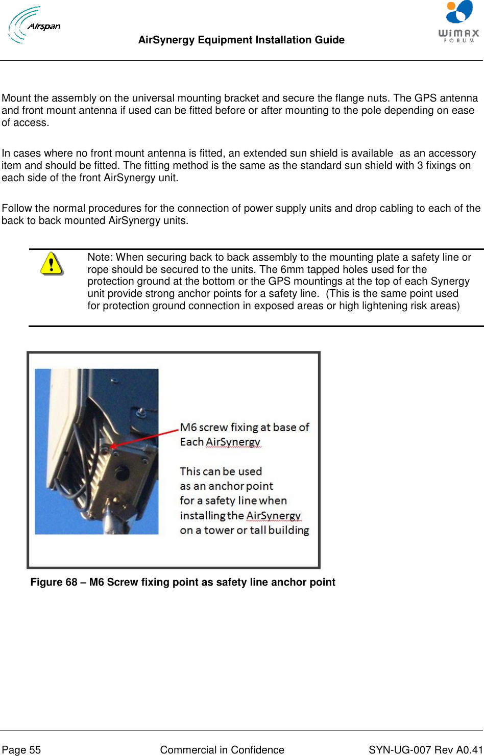  AirSynergy Equipment Installation Guide     Page 55  Commercial in Confidence  SYN-UG-007 Rev A0.41     Mount the assembly on the universal mounting bracket and secure the flange nuts. The GPS antenna and front mount antenna if used can be fitted before or after mounting to the pole depending on ease of access.  In cases where no front mount antenna is fitted, an extended sun shield is available  as an accessory item and should be fitted. The fitting method is the same as the standard sun shield with 3 fixings on each side of the front AirSynergy unit.  Follow the normal procedures for the connection of power supply units and drop cabling to each of the back to back mounted AirSynergy units.    Note: When securing back to back assembly to the mounting plate a safety line or rope should be secured to the units. The 6mm tapped holes used for the protection ground at the bottom or the GPS mountings at the top of each Synergy unit provide strong anchor points for a safety line.  (This is the same point used for protection ground connection in exposed areas or high lightening risk areas)   Figure 68 – M6 Screw fixing point as safety line anchor point  