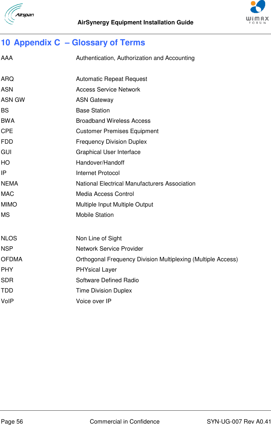  AirSynergy Equipment Installation Guide     Page 56  Commercial in Confidence  SYN-UG-007 Rev A0.41   10 Appendix C  – Glossary of Terms AAA Authentication, Authorization and Accounting  ARQ  Automatic Repeat Request ASN Access Service Network ASN GW ASN Gateway BS Base Station BWA Broadband Wireless Access CPE Customer Premises Equipment FDD Frequency Division Duplex GUI Graphical User Interface HO Handover/Handoff IP Internet Protocol NEMA MAC National Electrical Manufacturers Association Media Access Control MIMO Multiple Input Multiple Output MS Mobile Station  NLOS Non Line of Sight NSP Network Service Provider OFDMA Orthogonal Frequency Division Multiplexing (Multiple Access) PHY PHYsical Layer SDR Software Defined Radio TDD Time Division Duplex VoIP Voice over IP    