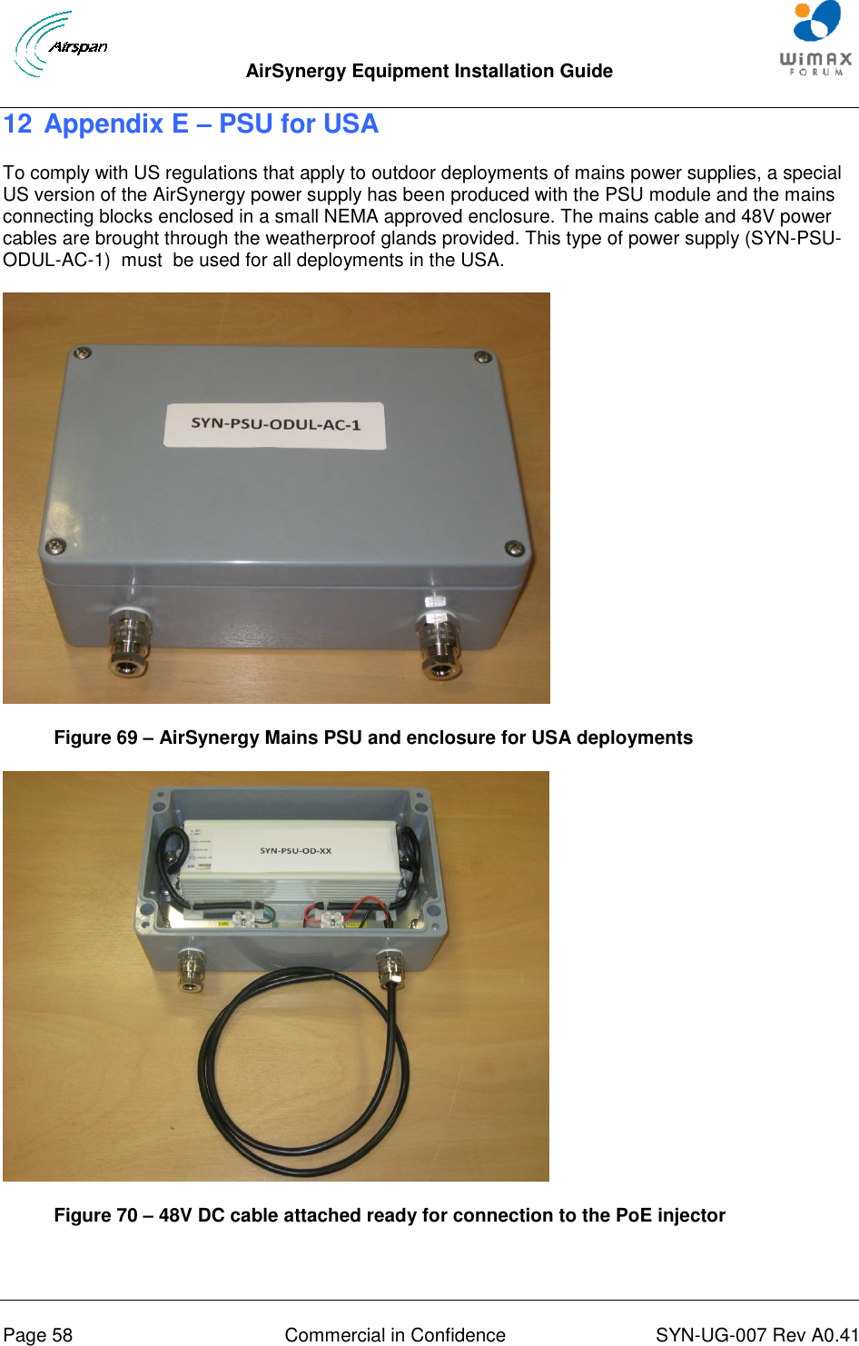  AirSynergy Equipment Installation Guide     Page 58  Commercial in Confidence  SYN-UG-007 Rev A0.41   12 Appendix E – PSU for USA To comply with US regulations that apply to outdoor deployments of mains power supplies, a special US version of the AirSynergy power supply has been produced with the PSU module and the mains connecting blocks enclosed in a small NEMA approved enclosure. The mains cable and 48V power cables are brought through the weatherproof glands provided. This type of power supply (SYN-PSU-ODUL-AC-1)  must  be used for all deployments in the USA.  Figure 69 – AirSynergy Mains PSU and enclosure for USA deployments  Figure 70 – 48V DC cable attached ready for connection to the PoE injector  