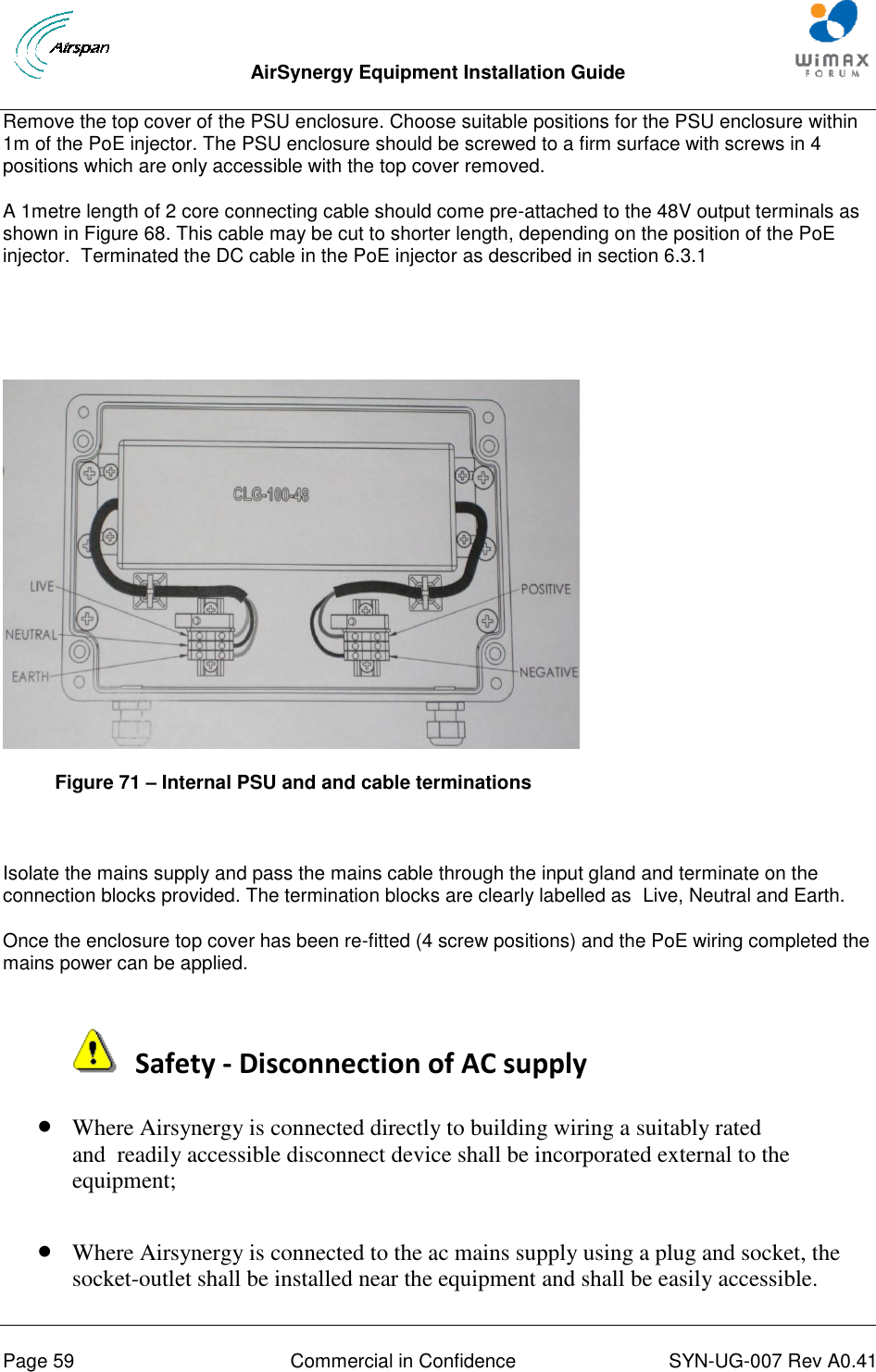  AirSynergy Equipment Installation Guide     Page 59  Commercial in Confidence  SYN-UG-007 Rev A0.41   Remove the top cover of the PSU enclosure. Choose suitable positions for the PSU enclosure within 1m of the PoE injector. The PSU enclosure should be screwed to a firm surface with screws in 4 positions which are only accessible with the top cover removed.  A 1metre length of 2 core connecting cable should come pre-attached to the 48V output terminals as shown in Figure 68. This cable may be cut to shorter length, depending on the position of the PoE injector.  Terminated the DC cable in the PoE injector as described in section 6.3.1    Figure 71 – Internal PSU and and cable terminations  Isolate the mains supply and pass the mains cable through the input gland and terminate on the connection blocks provided. The termination blocks are clearly labelled as  Live, Neutral and Earth. Once the enclosure top cover has been re-fitted (4 screw positions) and the PoE wiring completed the mains power can be applied.    Safety - Disconnection of AC supply  Where Airsynergy is connected directly to building wiring a suitably rated and  readily accessible disconnect device shall be incorporated external to the equipment;    Where Airsynergy is connected to the ac mains supply using a plug and socket, the socket-outlet shall be installed near the equipment and shall be easily accessible. 